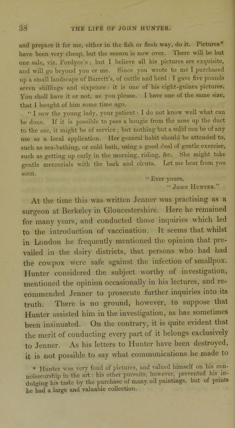 and prepare it for me, either in the fish or flesh way, do it. Pictures* liave been very cheap, hut the season is now over. There will be but one sale, viz. Fordyce’s; but I believe all his pictures are exquisite, and will go beyond you or me. Since you wTote to me I purchased up a small landscape of Barrett’s, of cattle and herd : I gave five pounds seven shillings and sixpence: it is one of his eight-guinea pictures. You shidl have it or not, as you please. I have one of the same size, that I bought of him some time ago. ‘‘ I saw the young lady, your patient: I do not know well what can be done. If it is possible to pass a bougie from the nose up the duct to the sac, it might be of service ; but nothing but a solid can be of any use as a local application. Her general habit should be attended to, such as sea-bathing, or cold bath, using a good deal of gentle exercise, such as getting up early in the morning, riding, &c. She might take gentle mercurials with the bark and cicuta. Let me hear from you soon. “ Ever yours, “ John Hunter.” At the time this was written Jenner was practising as a surgeon at Berkeley in Gloucestershire. Here he remained for many years, and conducted those incpiiries which led to the introduction of vaccination. Tt seems that whilst in London he frequently mentioned the opinion that pre- vailed in the dairy districts, that persons who had had the cowpox were safe against the infection of smallpox. Hunter considered the subject worthy of investigation, mentioned the opinion occasionally in his lectures, and re- commended Jenner to prosecute further inquiries into its truth. There is no ground, however, to suppose that Hunter assisted him in the investigation, as has sometimes been insinuated. On the contrary, it is quite evident that the merit of conducting every part of it belongs exclusively to Jenner. As his letters to Hunter have been destroyed, it is not possible to say what communications he made to * Hunter was very fond of pictures, and valued himself on his con- noisseurship in the art: his other pursuits, however, prevented his in- dulging his taste by the purchase of many, oil paintings, but of prints he had a large and valuable collection.