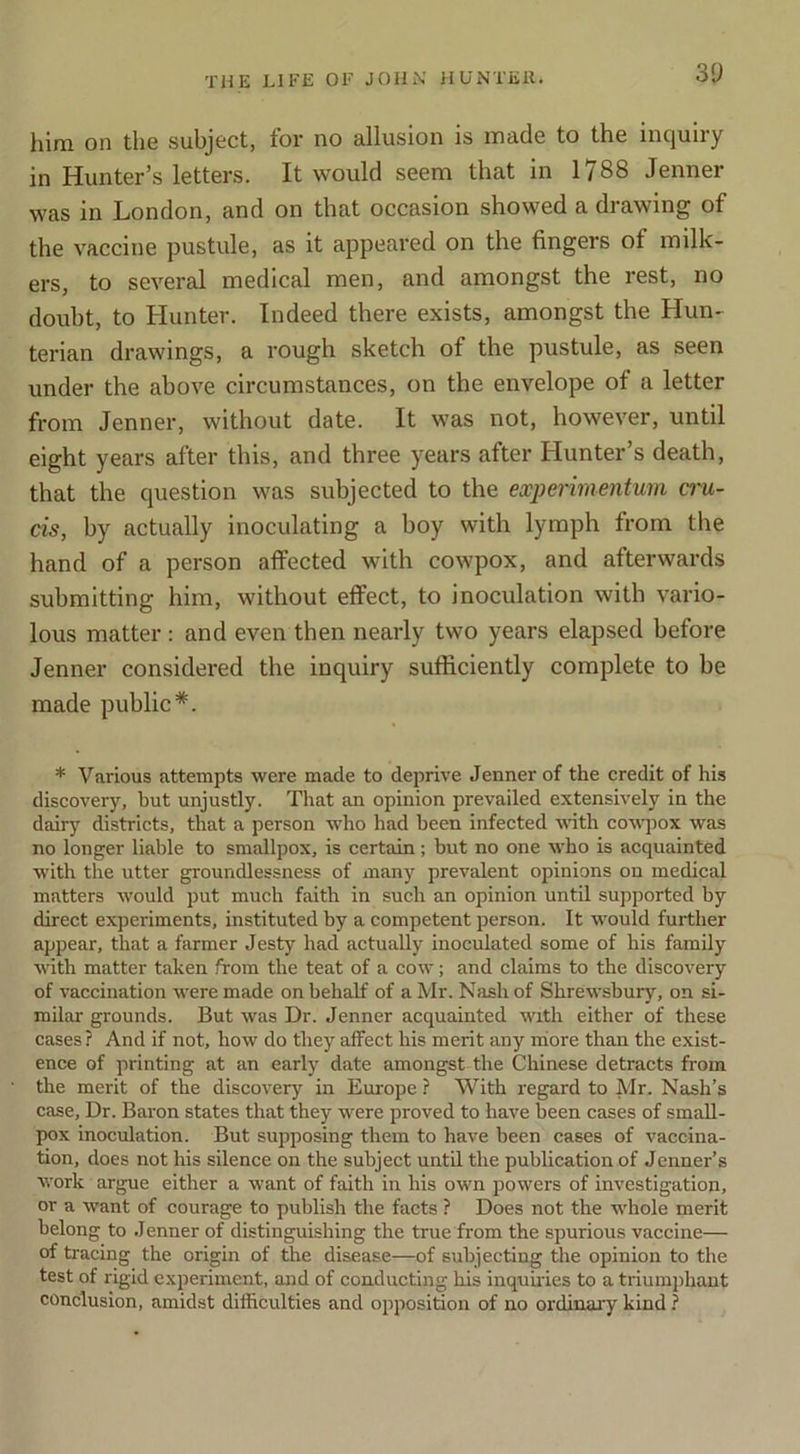 30 him on the subject, for no allusion is made to the inquiry in Hunter’s letters. It would seem that in 1788 Jenner was in London, and on that occasion showed a drawing of the vaccine pustule, as it appeared on the fingers of milk- ers, to several medical men, and amongst the rest, no doubt, to Hunter. Indeed there exists, amongst the Hun- terian drawings, a rough sketch of the pustule, as seen under the above circumstances, on the envelope of a letter from Jenner, without date. It was not, however, until eight years after this, and three years after Hunter’s death, that the question was subjected to the expenmentum a'u- cis, by actually inoculating a boy with lymph from the hand of a person affected with cowpox, and afterwards submitting him, without effect, to inoculation with vario- lous matter : and even then nearly two years elapsed before Jenner considered the inquiry sufficiently complete to be made public*. * Various attempts were made to deprive Jenner of the credit of his discovery, hut unjustly. That an opinion prevailed extensively in the dairy districts, that a person who had been infected with cowjrox was no longer liable to smallpox, is certain; but no one who is acquainted with the utter groundlessness of inany prevalent opinions on medical matters would put much faith in such an opinion until supported by direct experiments, instituted by a competent person. It would further appear, that a farmer Jesty had actually inoculated some of his family with matter taken from the teat of a cow; and claims to the discovery of vaccination were made on behalf of a Mr. Nash of Shrewsbury, on si- milar grounds. But was Dr. Jenner acquainted with either of these cases ? And if not, how do they affect his merit any miore than the exist- ence of printing at an early date amongst the Chinese detracts from the merit of the discovery in Europe ? With regard to Mr. Nash’s case. Dr. Baron states that they were proved to have been cases of small- pox inoculation. But supposing them to have been cases of vaccina- tion, does not his silence on the subject until the publication of Jenner’s work argue either a want of faith in his own powers of investigation, or a want of courage to publish the facts ? Does not the whole merit belong to Jenner of distinguishing the true from the spurious vaccine— of tracing the origin of the disease—of subjecting the opinion to the test of rigid experiment, and of conducting his inquiries to a triumphant conclusion, amidst difficulties and opposition of no ordinary kind ?