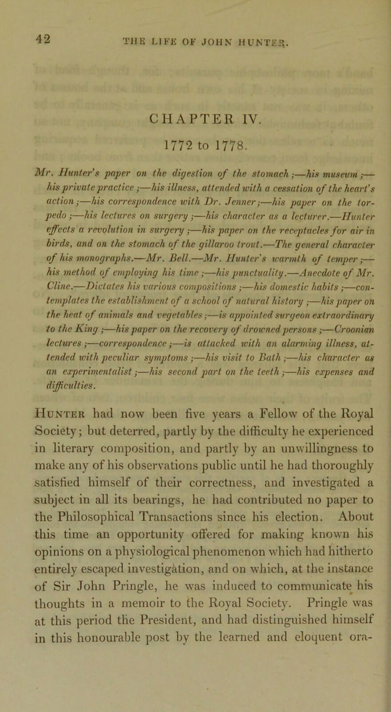 CHAPTER IV. 1772 to 1778. Mr. Hunter’s paper on the digestion of the stomach;—his museum,— his private practice;—his illness, attended with a cessation of the heart’s action;—his correspondence with Dr. Jenner;—his paper on the tor- pedo ;—his lectures on surgery;—his character as a lecturer.—Hunter efects a revolution in surgery;—his paper on the receptacles for air in birds, and on the stomach of the gillaroo trout.—The general character- of his monographs.—Mr. Bell.—Mr. Hunters warmth of temper,— his method of employing his time;—his punctuality.—Anecdote of Mr. Cline.—Dictates his various compositions;—his domestic habits;—cow- templates the establishment of a school of natural history ;—his paper on the heat of animals and vegetables;—is appointed surgeon extraordinary to the King ,—his paper on the recovery of drowned persons;—Croonian lectures;—correspondence;—is attacked with an alarming illness, at- tended with peculiar symptoms;—his visit to Bath;—his character as an experimentalist;—his second part on the teeth;—his expenses and difficulties. Hunter had now been five years a Fellow of the Royal Society; but deterred, partly by the difficulty he experienced in literary composition, and partly by an unwillingness to make any of his observations public until he had thoroughly satisfied himself of their correctness, and investigated a subject in all its bearings, he had contributed no paper to the Philosophical Transactions since his election. About this time an opportunity offered for making known his opinions on a physiological phenomenon which had hitherto entirely escaped investigation, and on which, at the instance of Sir John Pringle, he was induced to communicate his thoughts in a memoir to the Royal Society. Pringle was at this period the President, and had distinguished himself in this honourable post by the learned and eloquent ora-