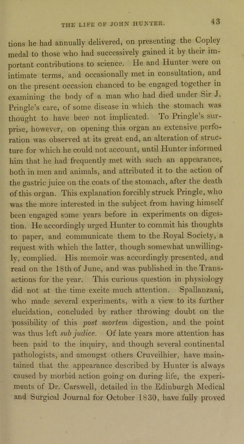 tions he had annuaUy delivered, on presenting the Copley medal to those who had successively gained it by their im- portant contributions to science. He and Hunter were on intimate terms, and occasionally met in consultation, and on the present occasion chanced to be engaged together in examining the body of a man who had died under Sii J. Pringle’s care, of some disease in which the stomach was thought to have been not implicated. To Pringle’s sur- prise, however, on opening this organ an extensive perfo- ration was observed at its great end, an alteration of struc- ture for which he could not account, until Hunter informed him that he had frequently met with such an appearance, both in men and animals, and attributed it to the action of the gastric juice on the coats of the stomach, after the death of this organ. This explanation forcibly struck Pringle, who was the more interested in the subject from having himself been engaged some years before in experiments on diges- tion. He accordingly urged Hunter to commit his thoughts to paper, and communicate them to the Royal Society, a request with which the latter, though somewhat unwilling- ly, complied. His memoir was accordingly presented, and read on the 18th of June, and was published in the Trans- actions for the year. This curious question in physiology did not at the time excite much attention. Spallanzani, who made several experiments, with a view to its further elucidation, concluded by rather throwing doubt on the possibility of this post mortem digestion, and the point was thus left sub judice. Of late years more attention has been paid to tbe inquiry, and though several continental pathologists, and amongst others Cruveilhier, have main- tained that the appearance described by Hunter is always caused by morbid action going on during life, the experi- ments of Dr. Carswell, detailed in the Edinburgh Medical and Surgical Journal for October 1830, have fully proved