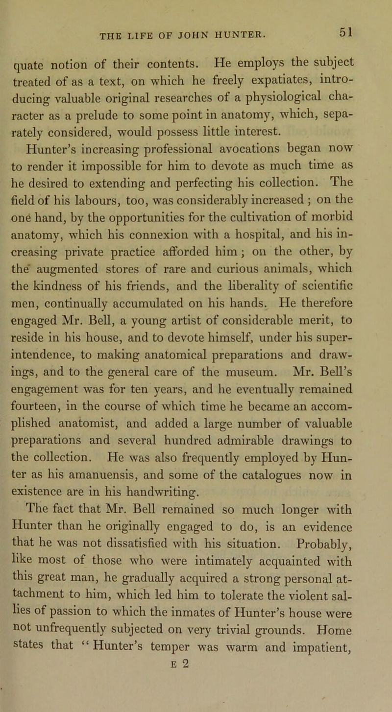 quate notion of their contents. He employs the subject treated of as a text, on which he freely expatiates, intro- ducing valuable original researches of a physiological cha- racter as a prelude to some point in anatomy, which, sepa- rately considered, would possess little interest. Hunter’s increasing professional avocations began now to render it impossible for him to devote as much time as he desired to extending and perfecting his collection. The field of his labours, too, was considerably increased ; on the one hand, by the opportunities for the cultivation of morbid anatomy, which his connexion with a hospital, and his in- creasing private practice afforded him; on the other, by the' augmented stores of rare and curious animals, which the kindness of his friends, and the liberality of scientific men, continually accumulated on his hands. He therefore engaged Mr. Bell, a young artist of considerable merit, to reside in his house, and to devote himself, under his super- intendence, to making anatomical preparations and draw- ings, and to the general care of the museum. Mr. Bell’s engagement was for ten years, and he eventually remained fourteen, in the course of which time he became an accom- plished anatomist, and added a large number of valuable preparations and several hundred admirable drawings to the collection. He was also frequently employed by Hun- ter as his amanuensis, and some of the catalogues now in existence are in his handwriting. The fact that Mr. Bell remained so much longer with Hunter than he originally engaged to do, is an evidence that he was not dissatisfied with his situation. Probably, like most of those who were intimately acquainted with this great man, he gradually acquired a strong personal at- tachment to him, which led him to tolerate the violent sal- lies of passion to which the inmates of Hunter’s house were not unfrequently subjected on very trivial grounds. Home states that “ Hunter’s temper was warm and impatient, E 2