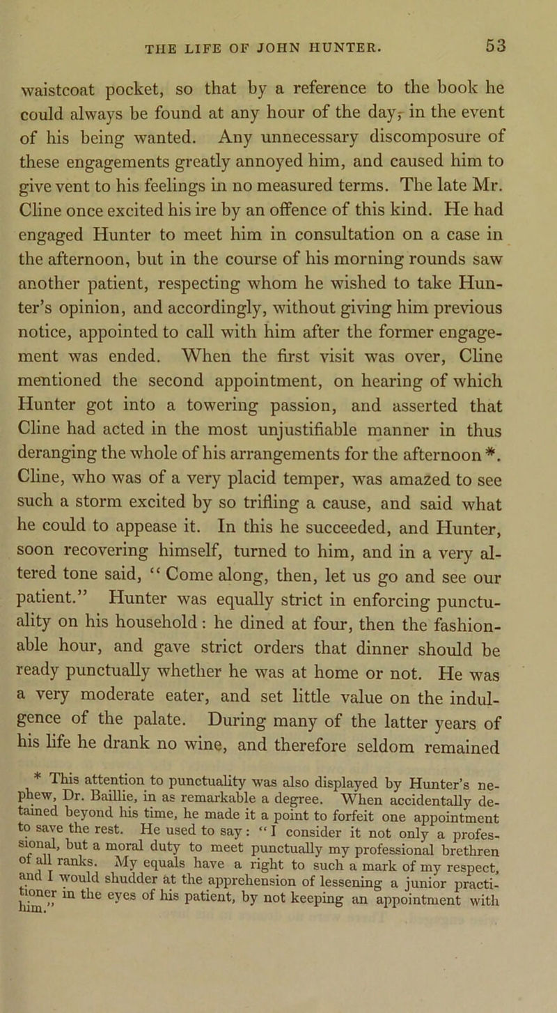 waistcoat pocket, so that by a reference to the book he could always be found at any hour of the dayr in the event of his being wanted. Any unnecessary discomposure of these engagements greatly annoyed him, and caused him to give vent to his feelings in no measured terms. The late Mr. Cline once excited his ire by an offence of this kind. He had engaged Hunter to meet him in consultation on a case in the afternoon, but in the course of his morning rounds saw another patient, respecting whom he wished to take Hun- ter’s opinion, and accordingly, without giving him previous notice, appointed to call with him after the former engage- ment was ended. When the first visit was over, Cline mentioned the second appointment, on hearing of which Hunter got into a towering passion, and asserted that Cline had acted in the most unjustifiable manner in thus deranging the whole of his arrangements for the afternoon *. Cline, who was of a very placid temper, was amazed to see such a storm excited by so trifling a cause, and said what he could to appease it. In this he succeeded, and Hunter, soon recovering himself, turned to him, and in a very al- tered tone said, “ Come along, then, let us go and see our patient.” Hunter was equally strict in enforcing punctu- ality on his household: he dined at four, then the fashion- able hour, and gave strict orders that dinner should be ready punctually whether he was at home or not. He was a very moderate eater, and set little value on the indul- gence of the palate. During many of the latter years of his life he drank no wine, and therefore seldom remained * This attention to punctuality was also displayed by Hunter’s ne- phew, Dr. BaiUie, in as remarkable a degree. When accidentally de- tauied beyond his time, he made it a point to forfeit one appointment to save the rest. He used to say: “ I consider it not only a profes- ^ Dioral duty to meet punctually my professional brethren ot all ranks. My equals have a right to such a mark of my respect, and 1 would shudder at the apprehension of lessening a junior practi- hi^^^ patient, by not keeping an appointment with