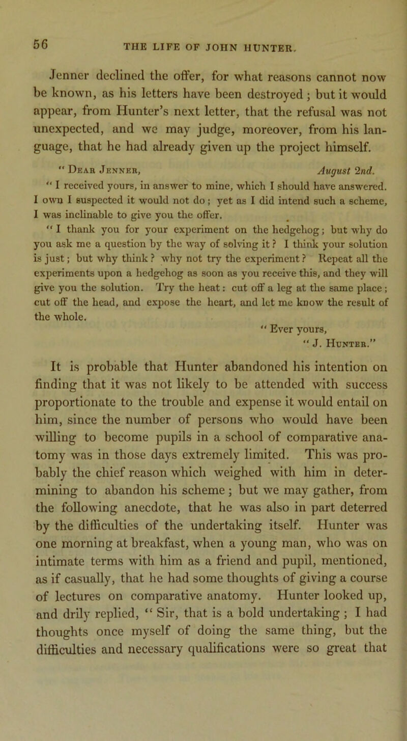 Jenner declined the offer, for what reasons cannot now be known, as his letters have been destroyed; but it would appear, from Hunter’s next letter, that the refusal was not unexpected, and wc may judge, moreover, from his lan- guage, that he had already given up the project himself. “ Dear Jenner, August 2nd. “ I received yours, in answer to mine, which I should have answered. I own I suspected it would not do; yet as I did intend such a scheme, I was inclinable to give you the offer. I thank you for your experiment on the hedgehog; but why do you ask me a question by the way of solving it ? I think your solution is just; but why think ? why not try the experiment? Repeat all the experiments upon a hedgehog as soon as you receive this, and they will give you the solution. Try the heat: cut off a leg at the same place; cut off the head, and expose the heart, and let me know the result of the whole.  Ever yours, “ J. Hunter.” It is probable that Hunter abandoned his intention on finding that it was not likely to be attended with success proportionate to the trouble and expense it would entail on him, since the number of persons who would have been willing to become pupils in a school of comparative ana- tomy was in those days extremely limited. This was pro- bably the chief reason which weighed with him in deter- mining to abandon his scheme; but we may gather, from the following anecdote, that he was also in part deterred by the difficulties of the undertaking itself. Hunter was one morning at breakfast, when a young man, who was on intimate terms with him as a friend and pupil, mentioned, as if casually, that he had some thoughts of giving a course of lectures on comparative anatomy. Hunter looked up, and drily replied, “ Sir, that is a bold undertaking; I had thoughts once myself of doing the same thing, but the difficulties and necessary qualifications were so great that