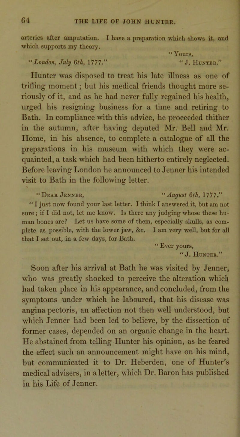 arteries after amputation. I have a preparation which shows it, and W'hich supports my theory. “ Yours, London, July Gth, 1777.” “ J. Huntek.” Hunter was disposed to treat his late illness as one of trifling moment; but his medical friends thought more se- riously of it, and as he had never fully regained his health, urged his resigning business for a time and retiring to Bath. In compliance with this advice, he proceeded thither in the autumn, after having deputed Mr. Bell and Mr. Home, in his absence, to complete a catalogue of all the preparations in his museum with which they were ac- quainted, a task which had been hitherto entirely neglected. Before leaving London he announced to Jenner his intended visit to Bath in the following letter. “Dear Jenner, August 6th, 1777.” “ I just now found your last letter. I think I answered it, but am not sure; if I did not, let me know. Is there any judging whose these hu- man bones are? Let us have some of them, especially skulls, as com- plete as possible, with the lower jaw, &c, I am very well, but for all that I set out, in a few days, for Bath,  Ever yours, “ J. Hunter.” Soon after his arrival at Bath he was visited by Jenner, who was greatly shocked to perceive the alteration which had taken place in his appearance, and concluded, from the symptoms under which he laboured, that his disease was angina pectoris, an affection not then well understood, but which Jenner had been led to believe, by the dissection of former cases, depended on an organic change in the heart. He abstained from teUing Hunter his opinion, as he feared the effect such an announcement might have on his mind, but communicated it to Dr. Heberden, one of Hunter’s medical advisers, in a letter, which Dr. Baron has published in his Life of Jenner.