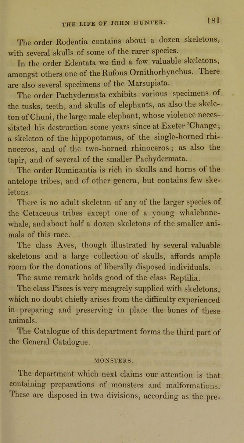 The order Rodentia contains about a dozen skeletons, with several skulls of some of the rarer species. In the order Edentata we find a few valuable skeletons, amongst others one of the Rufous Ornithorhynchus. There are also several specimens of the Marsupiata. The order Pachydermata exhibits various specimens of the tusks, teeth, and skulls of elephants, as also the skele- ton of Chuni, the large male elephant, whose violence neces- sitated his destruction some years since at Exeter ’Change; a skeleton of the hippopotamus, of the single-horned rhi- noceros, and of the two-horned rhinoceros ; as also the tapir, and of several of the smaller Pachydermata. The order Ruminantia is rich in skulls and horns of the antelope tribes, and of other genera, but contains few ske- letons. There is no adult skeleton of any of the larger species of the Cetaceous tribes except one of a young whalebone- whale, and about half a dozen skeletons of the smaller ani- mals of this race. The class Aves, though illustrated by several valuable skeletons and a large collection of skulls, affords ample room for the donations of liberally disposed individuals. The same remark holds good of the class Reptilia. The class Pisces is very meagrely supplied with skeletons, which no doubt chiefly arises from the difficulty experienced in preparing and preserving in place the bones of these animals. The Catalogue of this department forms the third part of the General Catalogue. MONSTERS. The department which next claims our attention is that containing preparations of monsters and malformations. These are disposed in two divisions, according as the pre-