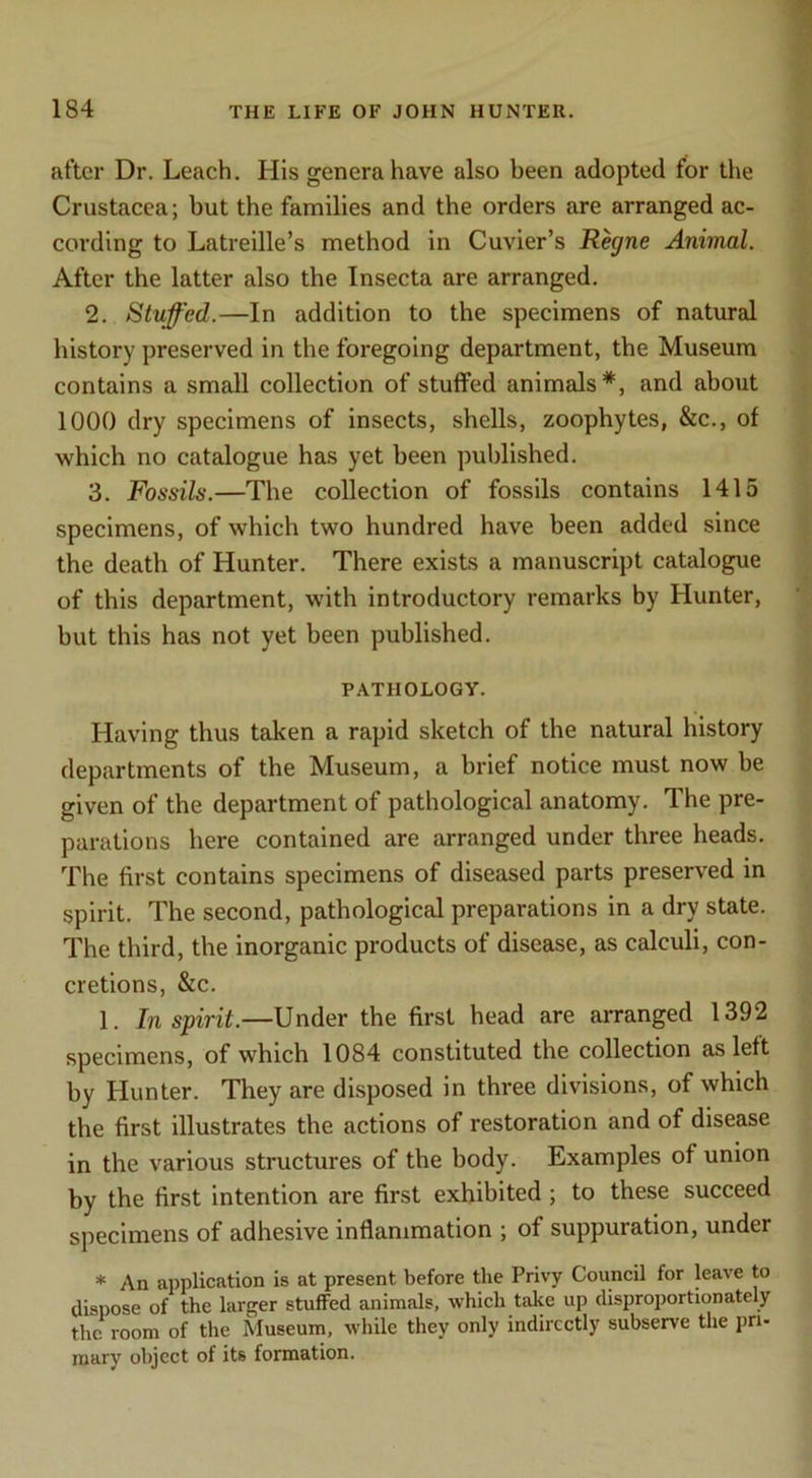 after Dr. Leach. His genera have also been adopted for the Crustacea; but the families and the orders are arranged ac- cording to Latreille’s method in Cuvier’s Regne Animal. After the latter also the Insecta are arranged. 2. Stuffed.—In addition to the specimens of natural history preserved in the foregoing department, the Museum contains a small collection of stuffed animals*, and about 1000 dry specimens of insects, shells, zoophytes, &c., of which no catalogue has yet been published. 3. Fossils.—The collection of fossils contains 1415 specimens, of which two hundred have been added since the death of Hunter. There exists a manuscript catalogue of this department, with introductory remarks by Hunter, but this has not yet been published. PATHOLOGY. Having thus taken a rapid sketch of the natural history departments of the Museum, a brief notice must now be given of the department of pathological anatomy. The pre- parations here contained are arranged under three heads. The first contains specimens of diseased parts preserved in spirit. The second, pathological preparations in a dry state. The third, the inorganic products of disease, as calculi, con- cretions, &c. 1. Inspirit.—Under the first head are arranged 1392 specimens, of which 1084 constituted the collection as left by Hunter. They are disposed in three divisions, of which the first illustrates the actions of restoration and of disease in the various structures of the body. Examples of union by the first intention are first exhibited ; to these succeed specimens of adhesive inflammation ; of suppuration, under * An application is at present before the Privy Council for leave to dispose of the larger stuffed animals, which take up disproportionately the room of the Museum, while they only indirectly subserve the pri- mary object of its formation.