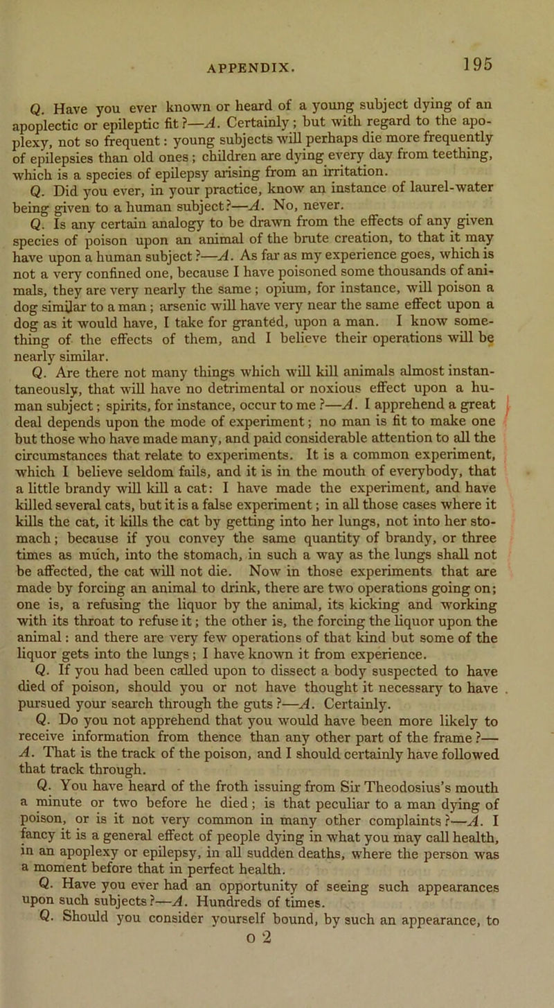 Q. Have you ever known or heard of a young subject dying of an apoplectic or epileptic fit ?—A. Certainly; but with regard to the apo- plexy, not so frequent: young subjects will perhaps die more frequently of epilepsies than old ones; children are dying every day from teething, which is a species of epilepsy arising from an irritation. Q. Did you ever, in your practice, know an instance of laurel-water being given to a human subject?—A. No, never. Q. Is any certain analogy to be drawn from the effects of any given species of poison upon an animal of the brute creation, to that it may have upon a human subject ?—A. As far as my experience goes, which is not a very confined one, because I have poisoned some thousands of ani- mals, they are very nearly the same; opium, for instance, will poison a dog similar to a man; arsenic will have very near the same effect upon a dog as it would have, I take for granted, upon a man. I know some- thing of the effects of them, and I believe their operations will be nearly similar. Q. Are there not many things which w'ill kill animals almost instan- taneously, that will have no detrimental or noxious effect upon a hu- man subject; spirits, for instance, occur to me ?—A. 1 apprehend a great deal depends upon the mode of experiment; no man is fit to make one but those who have made many, and paid considerable attention to all the circumstances that relate to experiments. It is a common experiment, which I believe seldom fails, and it is in the mouth of everybody, that a little brandy will kill a cat: I have made the experiment, and have killed several cats, but it is a false experiment; in all those cases where it kills the cat, it kills the cat by getting into her lungs, not into her sto- mach : because if you convey the same quantity of brandy, or three times as much, into the stomach, in such a way as the lungs shall not be affected, the cat will not die. Now in those experiments that are made by forcing an animal to drink, there are two operations going on; one is, a refusing the liquor by the animal, its kicking and working with its throat to refuse it; the other is, the forcing the liquor upon the animal: and there are very few operations of that kind but some of the liquor gets into the lungs; I have known it from experience. Q. If you had been called upon to dissect a body suspected to have died of poison, should you or not have thought it necessary to have pursued your search through the guts ?—A. Certainly. Q. Do you not apprehend that you would have been more likely to receive information from thence than any other part of the frame ?— A. That is the track of the poison, and I should certainly have followed that track through. Q. You have heard of the froth issuing from Sir Theodosius’s mouth a minute or two before he died; is that peculiar to a man dying of poison, or is it not very common in many other complaints ?—A. I fancy it is a general effect of people dying in what you may call health, in an apoplexy or epilepsy, in all sudden deaths, where the person was a moment before that in perfect health. Q. Have you ever had em opportunity of seeing such appearances upon such subjects?—A. Hundreds of times. Q. Should you consider yourself bound, by such an appearance, to o 2