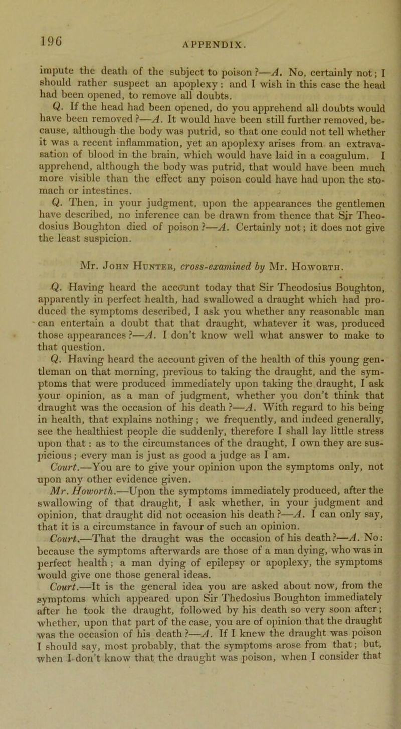 19C APPENDIX. impute tlie death of tlie subject to poison?—A. No, certainly not; 1 should rather suspect an apoplexy: and I wish in this case the head had been opened, to remove all doubts. Q. If the head had been opened, do you apprehend all doubts woidd have been removed ?—A. It would have been still further removed, be- cause, although the body was putrid, so that one could not tell whether it was a recent inflammation, yet an apoplexy arises from an extrava- sation of blood in the brain, which would have laid in a coagulum. I apprehend, although the body was putrid, that would have been much more visible than the effect any poison could have had upon the sto- mach or intestines. Q. Then, in your judgment, upon the appearances the gentlemen have described, no inference can be drawn from thence that Sjr ITreo- dosius Boughton died of poison?—A. Certainly not; it does not give the least suspicion. Mr. John Hunter, cross-examined by Mr. Howorth. Q. Ha\dng heard the account today that Sir Theodosius Boughton, apparently in perfect health, had swallowed a draught which had pro- duced the symptoms described, I ask you whether any reasonable man can entertain a doubt that that draught, whatever it was, produced those appearances?—A. I don’t know well what answer to make to that question. Q. Having heard the account given of the health of this young gen- tleman on that morning, previous to taking the draught, and the sym- ptoms that were produced immediately upon taking the draught, I ask your opinion, as a man of judgment, whether you don’t think that drauglit was the occasion of his death ?—A. With regard to his being in health, that explains nothing; we frequently, and indeed generally, see the healtliiest people die suddenly, therefore I shall lay little stress upon that: as to the circumstances of the draught, I own they are sus- picious ; every man is just as good a judge as I am. Court.—You are to give your opinion upon the symptoms only, not upon any other evidence given. Mr. Howorth.—Upon the symptoms immediately produced, after the swallowing of that draught, I ask whether, in your judgment and opinion, that draught did not occasion his death ?—A. I can only say, that it is a circumstance in favour of such an opinion. Court.—ITiat the draught was the occasion of his death.?—A. No: because the symptoms afterwards are those of a man dying, who was in perfect health ; a man dying of epilepsy or apoplexy, the symptoms would give one those general ideas. Court.—It is the general idea you are asked about now, from the symptoms which appeared upon Sir Thedosius Boughton immediately after he took the draught, followed by his death so very soon after; whether, upon that part of the case, you are of oj>inion that the draught was the occasion of his death ?—A. If I knew the draught was poison I should say, most probably, that the symptoms arose from that; but,