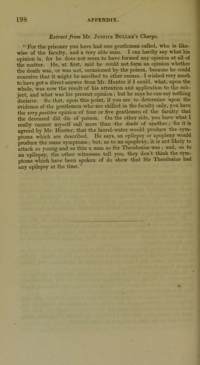Extract from Mr. Justice Bulleh’s Charge. “ For the prisoner you have had one gentleman called, who is like- wise of the faculty, and a very able man. I can hardly say what his opinion is, for he does not seem to have formed imy opinion at all of the matter. He, at first, said he could not fonn an opinion whether the death was, or was not, occasioned by the poison, because he could conceive that it might be ascribed to other causes. I wished very much to have got a direct answer from Mr. Hunter if I could, what, upon the whole, was now the result of his attention and application to the sub- ject, and what was his present opinion; but he says he can say nothing decisive. So that, upon this point, if you are to determine upon the evidence of the gentlemen who are skiUed in the faculty only, you have the very positive opinion of four or five gentlemen of the faculty that the deceased did die of poison. On the other side, you have what I really cannot myself call more than the doubt of another; for it is agreed by Mr. Hunter, that the laurel-water would produce the sym- ptoms which are described. He says, an epilepsy or apoplexy would produce the same symptoms ; but, as to an apoplexy, it is not likely to attack so young and so thin a man as Sir Theodosius was ; and, as to an epilepsy, the other witnesses tell you, they don’t tliink the sym- ptoms which have been spoken of do show that Sir Theodosius had any epilepsy at the time.”