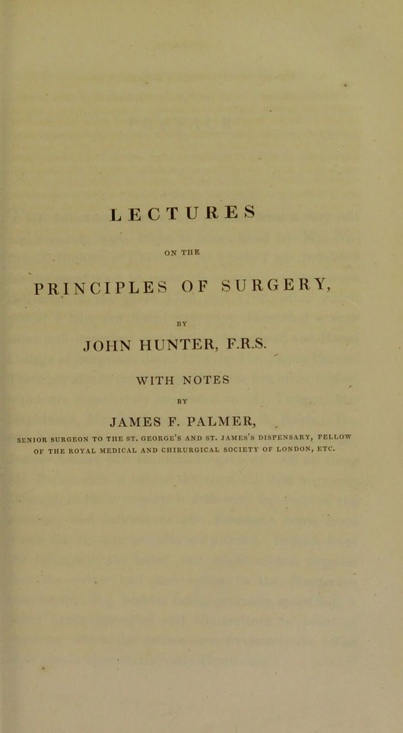 lectures ON THE PRINCIPLES OF SURGERY, BY JOHN HUNTER, F.R.S. WITH NOTES BY JAMES F. PALMER, . SENIOR SURGEON TO THE ST. OBORGE’S AND ST. JAMEs’s DISPENSARY, FELLOW OF THE ROYAL MEDICAL AND CHIRUROICAL SOCIETY OF LONDON, ETC.