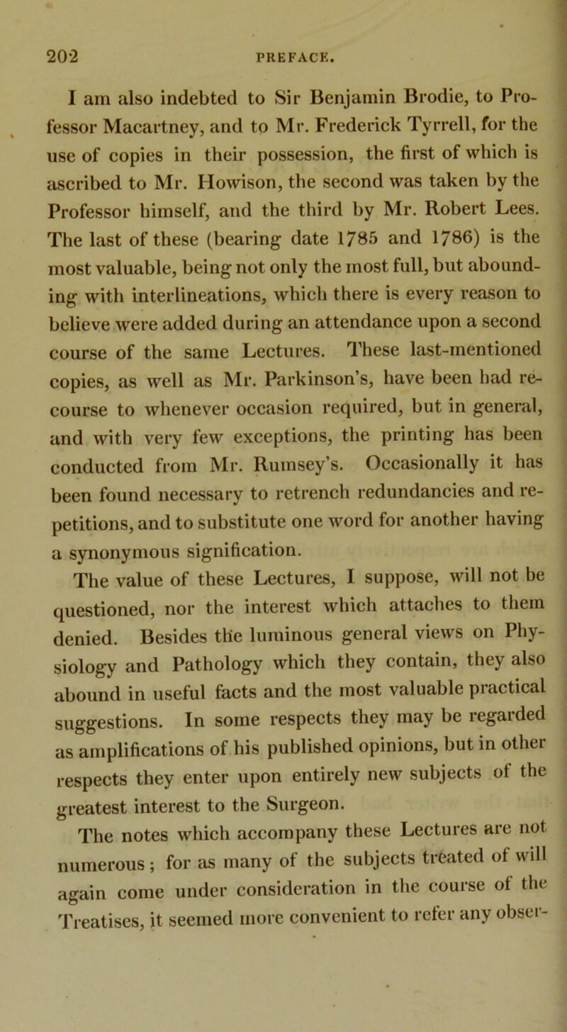 I am also indebted to Sir Benjamin Brodie, to Pro- fessor Macartney, and to Mr. Frederick Tyrrell, for the use of copies in their possession, the first of which is ascribed to Mr. Howison, the second was taken by the Professor himself, and the third by Mr. Robert Lees. The last of these (bearing date 1785 and 1786) is the most valuable, being not only the most full, but abound- ing with interlineations, which there is every reason to believe were added during an attendance upon a second course of the same Lectures. These last-mentioned copies, as well as Mr. Parkinson’s, have been bad re- course to whenever occasion required, but in general, and with very few exceptions, the printing has been conducted from Mr. Rumsey’s. Occasionally it has been found necessary to retrench redundancies and re- petitions, and to substitute one word for another having a synonymous signification. The value of these Lectures, I suppose, will not be questioned, nor the interest which attaches to them denied. Besides the luminous general views on Phy- siology and Pathology which they contain, they also abound in useful facts and the most valuable practical suggestions. In some respects they may be regarded as amplifications of his published opinions, but in other respects they enter upon entirely new subjects of the greatest interest to the Surgeon. The notes which accompany these Lectures are not numerous; for as many of the subjects treated of will again come under consideration in the course of the Treatises, it seemed more convenient to refer any obser-