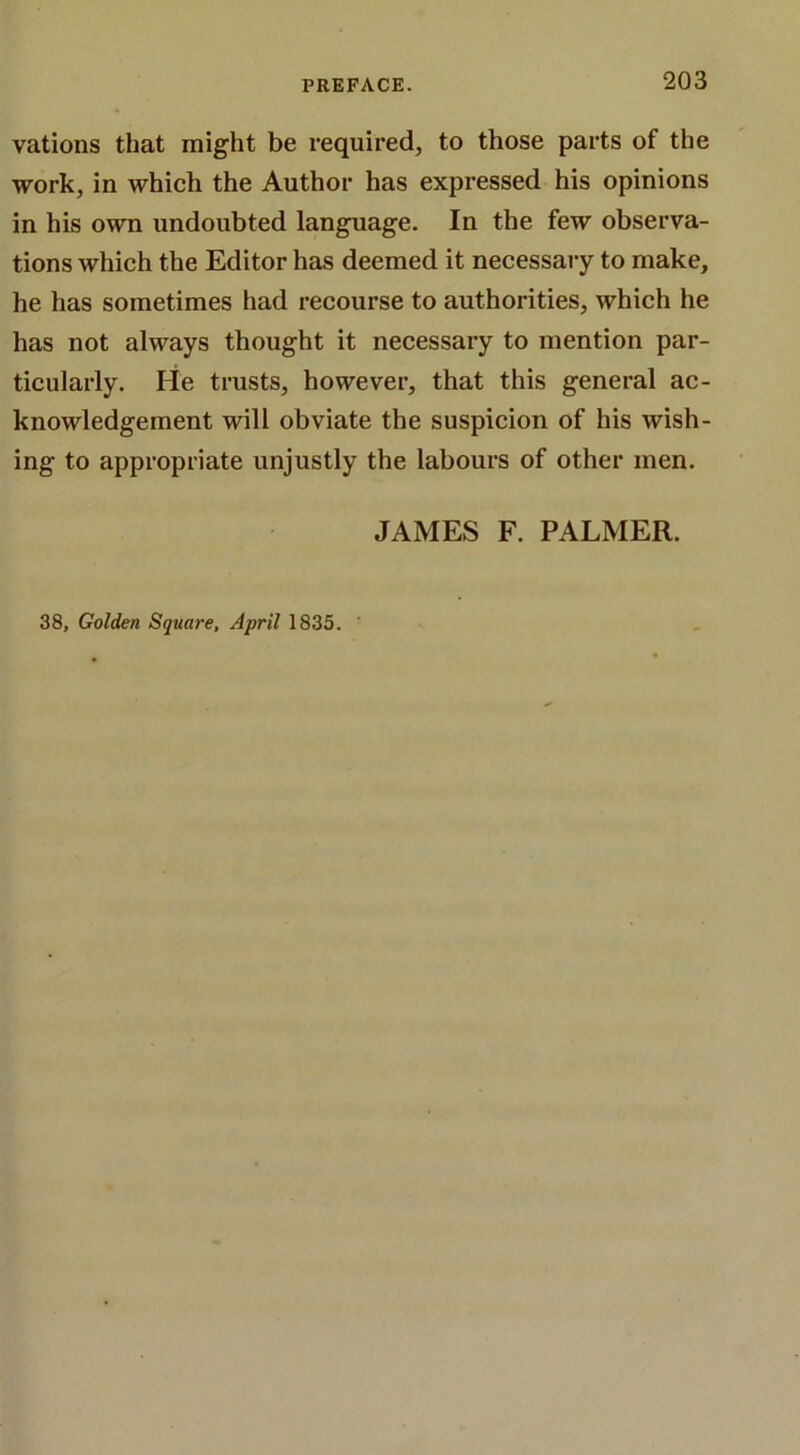 vations that might be required, to those parts of the work, in which the Author has expressed his opinions in his own undoubted language. In the few observa- tions which the Editor has deemed it necessary to make, he has sometimes had recourse to authorities, which he has not always thought it necessary to mention par- ticularly. He trusts, however, that this general ac- knowledgement will obviate the suspicion of his wish- ing to appropriate unjustly the labours of other men. JAMES F. PALMER. 38, Golden Square, April 1835.