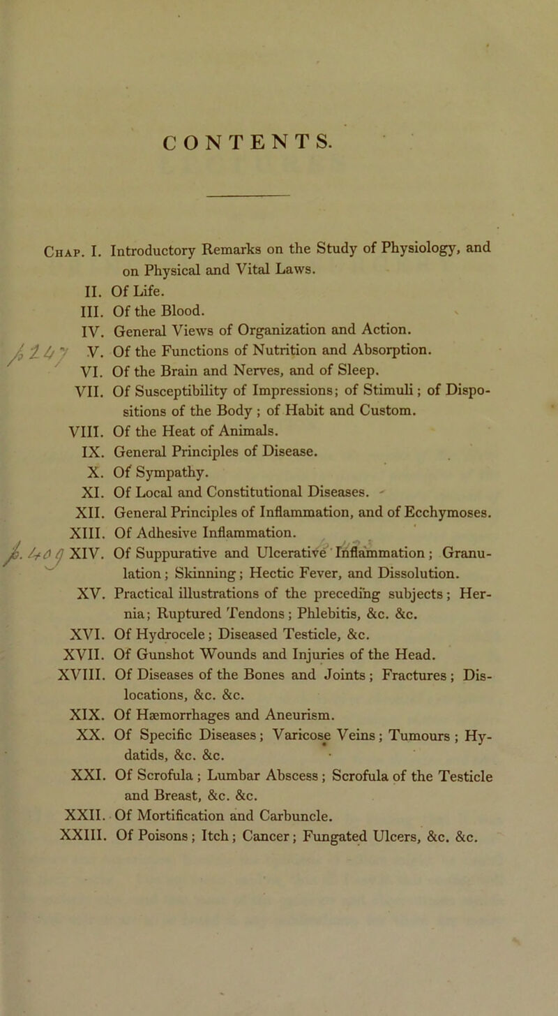 CONTENTS. Chap. I. II. III. IV. V. VI. VII. VIII. IX. X. XI. XII. XIII, Udj XIV. XV. XVI. XVII. XVIII. XIX. XX. XXL XXII. XXIII Introductory Remarks on the Study of Physiology, and on Physical and Vital Laws. Of Life. Of the Blood. General Views of Organization and Action. Of the Functions of Nutrition and Absorption. Of the Brain and Nerves, and of Sleep. Of Susceptibility of Impressions; of Stimuli; of Dispo- sitions of the Body ; of Habit and Custom. Of the Heat of Animals. General Principles of Disease. Of Sympathy. Of Local and Constitutional Diseases. - General Principles of Inflammation, and of Ecchymoses. Of Adhesive Inflammation. Of Suppurative and Ulcerative Inflammation; Granu- lation ; Skinning; Hectic Fever, and Dissolution. Practical illustrations of the preceding subjects; Her- nia; Ruptured Tendons; Phlebitis, &c. &c. Of Hydrocele; Diseased Testicle, &c. Of Gunshot Wounds and Injuries of the Head. Of Diseases of the Bones and Joints ; Fractures; Dis- locations, &c. &c. Of Haemorrhages and Aneurism. Of Specific Diseases; Varicose Veins; Tumours; Hy- datids, &c. &c. Of Scrofula; Lumbar Abscess; Scrofula of the Testicle and Breast, &c. &c. Of Mortification and Carbuncle. Of Poisons; Itch; Cancer; Fimgated Ulcers, &c. &c.