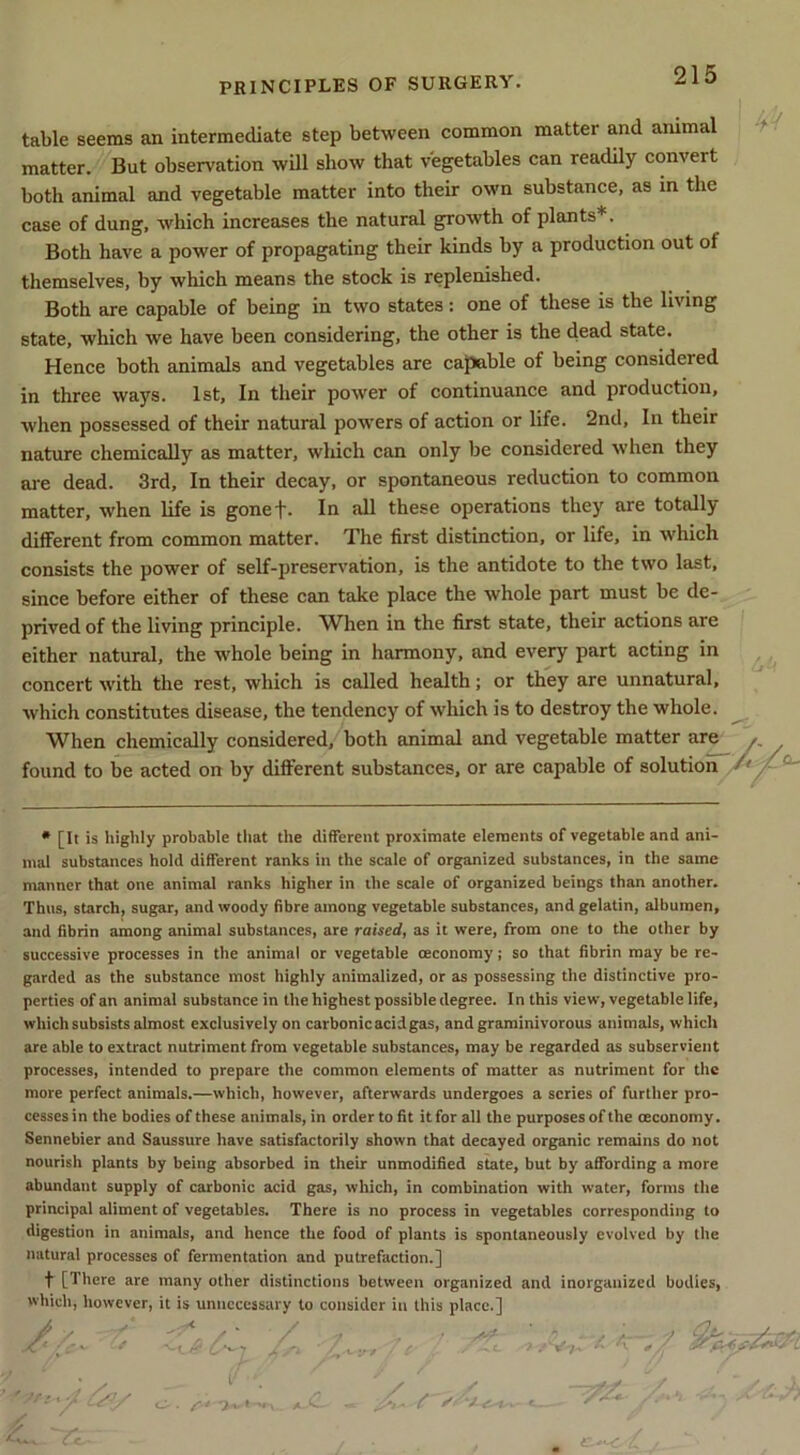 table seems an intermediate step between common matter and ammal matter. But observation will show that vegetables can readily convert both animal and vegetable matter into their own substance, as in the case of dung, which increases the natural growth of plants*. Both have a power of propagating their kinds by a production out of themselves, by which means the stock is replenished. Both are capable of being in two states : one of these is the living state, which we have been considering, the other is the dead state. Hence both animals and vegetables are caJJable of being considered in three ways. 1st, In their power of continuance and production, when possessed of their natural powers of action or life. 2nd, In their nature chemically as matter, which can only be considered when they are dead. 3rd, In their decay, or spontaneous reduction to common matter, when life is gonef. In all these operations they are totally different from common matter. The first distinction, or life, in which consists the power of self-preservation, is the antidote to the two last, since before either of these can take place the whole part must be de- prived of the living principle. When in the first state, their actions are either natural, the whole being in harmony, and every part acting in concert with the rest, which is called health; or they are unnatural, which constitutes disease, the tendency of which is to destroy the whole. When chemically considered, both animal and vegetable matter are y. found to be acted on by different substances, or are capable of solution ^ ^ • [It is Iiigiily probable tliat the different proximate elements of vegetable and ani- mal substances hold different ranks in the scale of organized substances, in the same manner that one animal ranks higher in the scale of organized beings than another. Thus, starch, sugar, and woody fibre among vegetable substances, and gelatin, albumen, and fibrin among animal substances, are raised, as it were, from one to the other by successive processes in the animal or vegetable (Economy; so that fibrin may be re- garded as the substance most highly animalized, or as possessing the distinctive pro- perties of an animal substance in the highest possible degree. In this view, vegetable life, which subsists almost exclusively on carbonie acid gas, and graminivorous animals, which are able to extract nutriment from vegetable substances, may be regarded as subservient processes, intended to prepare the common elements of matter as nutriment for the more perfect animals.—which, however, afterwards undergoes a series of further pro- cesses in the bodies of these animals, in order to fit it for all the purposes of the (Economy. Sennebier and Saussure have satisfactorily shown that decayed organic remains do not nourish plants by being absorbed in their unmodified state, but by affording a more abundant supply of carbonic acid gas, which, in combination with water, forms the principal aliment of vegetables. There is no process in vegetables corresponding to digestion in animals, and hence the food of plants is spontaneously evolved by the natural processes of fermentation and putrefaction.] t [There are many other distinctions between organized and inorganized bodies, which, however, it is unnecessary to consider in this place.] /