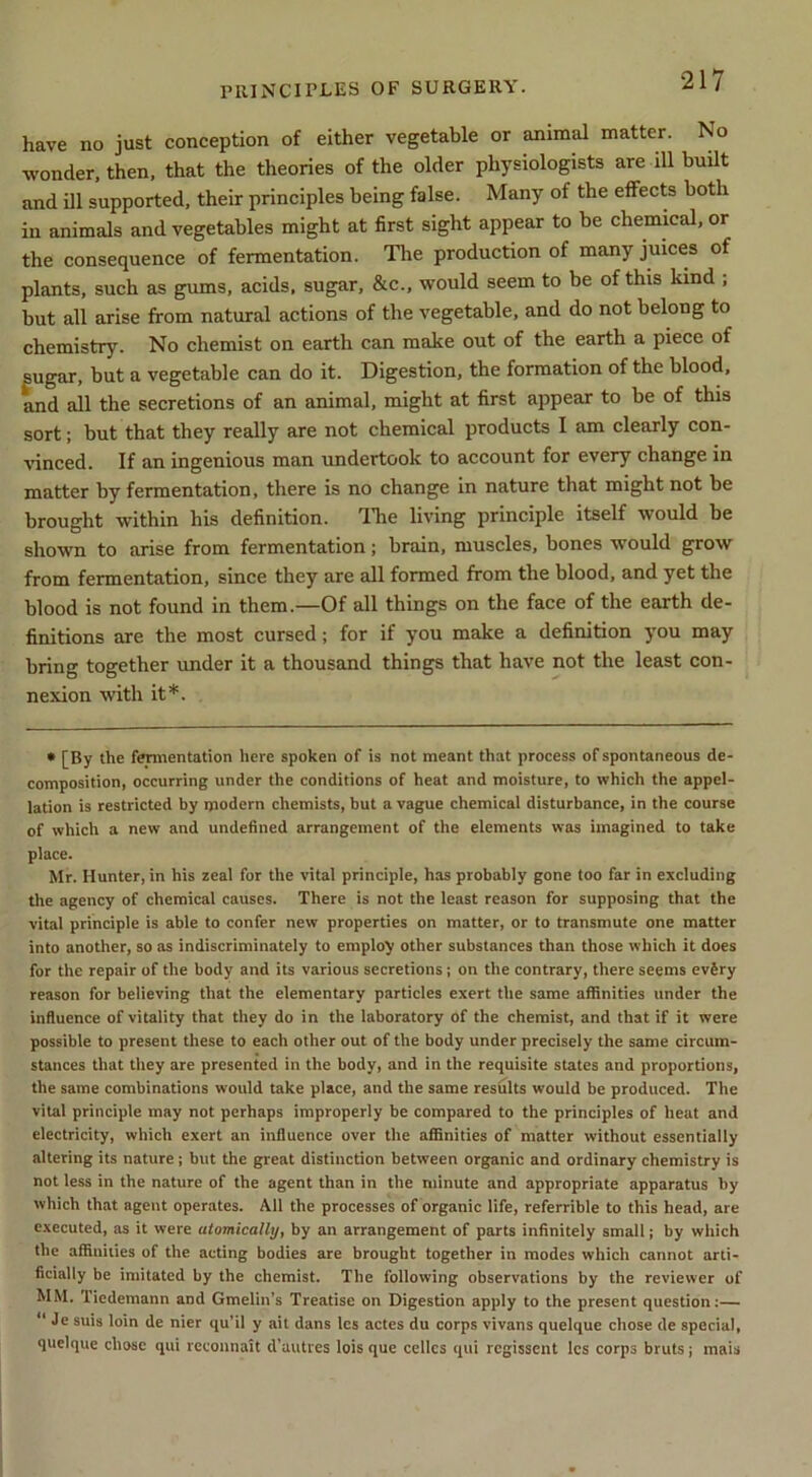 have no just conception of either vegetable or animal matter. No wonder, then, that the theories of the older physiologists are ill built and ill supported, their principles being false. Many of the effects both in animals and vegetables might at first sight appear to be chemical, or the consequence of fermentation. The production of many juices of plants, such as gums, acids, sugar, &c., would seem to be of this kind ; but all arise from natural actions of the vegetable, and do not belong to chemistry. No chemist on earth can make out of the earth a piece of sugar, but a vegetable can do it. Digestion, the formation of the blood, and all the secretions of an animal, might at first appear to be of this sort; but that they really are not chemical products I am clearly con- vinced. If an ingenious man undertook to account for every change in matter by fermentation, there is no change in nature that might not be brought within his definition. The living principle itself would be shown to arise from fermentation; brain, muscles, bones would grow from fermentation, since they are all formed from the blood, and yet the blood is not found in them.—Of all things on the face of the earth de- finitions are the most cursed; for if you make a definition you may bring together under it a thousand things that have not the least con- nexion with it*. • [By the fermentation here spoken of is not meant that process of spontaneous de- composition, occurring under the conditions of heat and moisture, to which the appel- lation is restricted by modern chemists, but a vague chemical disturbance, in the course of which a new and undefined arrangement of the elements was imagined to take place. Mr. Hunter, in his zeal for the vital principle, has probably gone too far in excluding the agency of chemical causes. There is not the least reason for supposing that the vital principle is able to confer new properties on matter, or to transmute one matter into another, so as indiscriminately to employ other substances than those which it does for the repair of the body and its various secretions j on the contrary, there seems evSry reason for believing that the elementary particles exert the same affinities under the influence of vitality that they do in the laboratory of the chemist, and that if it were possible to present these to each other out of the body under precisely the same circum- stances that they are presented in the body, and in the requisite states and proportions, the same combinations would take place, and the same results would be produced. The vital principle may not perhaps improperly be compared to the principles of heat and electricity, which exert an influence over the affinities of matter without essentially altering its nature; but the great distinction between organic and ordinary chemistry is not less in the nature of the agent than in the minute and appropriate apparatus by which that agent operates. All the processes of organic life, referrible to this head, are executed, as it were atomically, by an arrangement of parts infinitely small; by which the affinities of the acting bodies are brought together in modes which cannot arti- ficially be imitated by the chemist. The following observations by the reviewer of MM. Tiedemann and Gmelin’s Treatise on Digestion apply to the present question:— “ Je suis loin de nier qu’il y ait dans Ics actes du corps vivans quelque chose de special, quelque chose qui rcconnait d’autres lois que cellcs qui regissent Ics corps bruts; mais