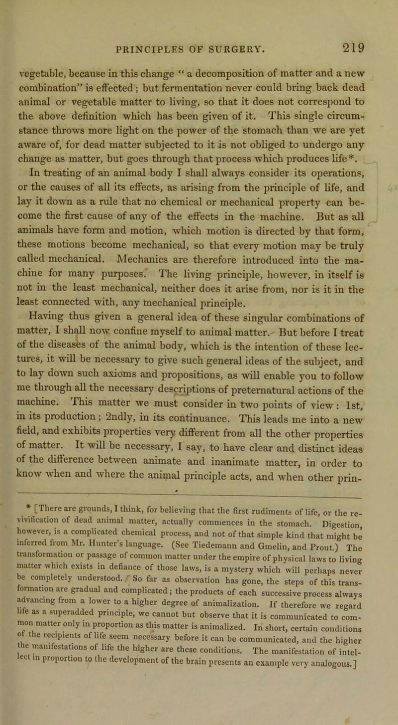 vegetuble, because in this change “ a decomposition of matter and a new combination” is effected; but fermentation never could bring back dead animal or vegetable matter to living, so that it does not correspond to the above definition which has been given of it. This single circum- stance throws more light on the power of the stomach than we are yet aware of, for dead matter subjected to it is not obliged to undergo any change as matter, but goes through that process which produces life*. In treating of an animal body I shall always consider its operations, or the causes of all its effects, as arising from the principle of hfe, and lay it down as a rule that no chemical or mechanical property can be- come the first cause of any of the effects in the machine. But as all animals have form and motion, which motion is directed by that form, these motions become mechanical, so that every motion may be truly called mechanical. Mechanics are therefore introduced into the ma- chine for many purposes. The living principle, however, in itself is not in the least mechanical, neither does it arise from, nor is it in the least connected with, any mechanical principle. Having thus given a general idea of these singular combinations of matter, I shall now confine myself to animal matter.^ But before I treat of the diseases of the animal body, which is the intention of these lec- tures, it will be necessary to give such general ideas of the subject, and to lay down such axioms and propositions, as will enable you to follow me through all the necessary descriptions of preternatural actions of the machine. Hns matter we must consider in two points of view : 1st, in its production; 2ndly, in its continuance. This leads me into a new field, and exhibits properties very different from all the other properties of matter. It will be necessary, I say, to have clear and distinct ideas of the difference between animate and inanunate matter, in order to know when and where the animal principle acts, and when other prin- • [There are grounds, I think, for believing that the first rudiments of life, or the re- vivification of dead animal matter, actually commences in the stomach. Digestion, however, is a complicated chemical process, and not of that simple kind that might be inferred from Mr. Hunter’s language. (See Tiedemann and Gmelin, and Prout.) The transformation or passage of common matter under the empire of physical laws to living matter which exists in defiance of those laws, is a mystery which will perhaps never be completely understood, f So far as observation has gone, the steps of this trans- formation are gradual and complicated; the products of each successive process always advancing from a lower to a higher degree of animalization. If therefore we regard life as a superadded principle, we cannot but observe that it is communicated to com- nion matter only in proportion as this matter is animalized. In short, certain conditions of the recipients of life seem necessary before it can be communicated, and the higher le manifestations of life the higher are these conditions. The manifestation of intel- lect in proportion to the development of the brain presents an example very analogous.]