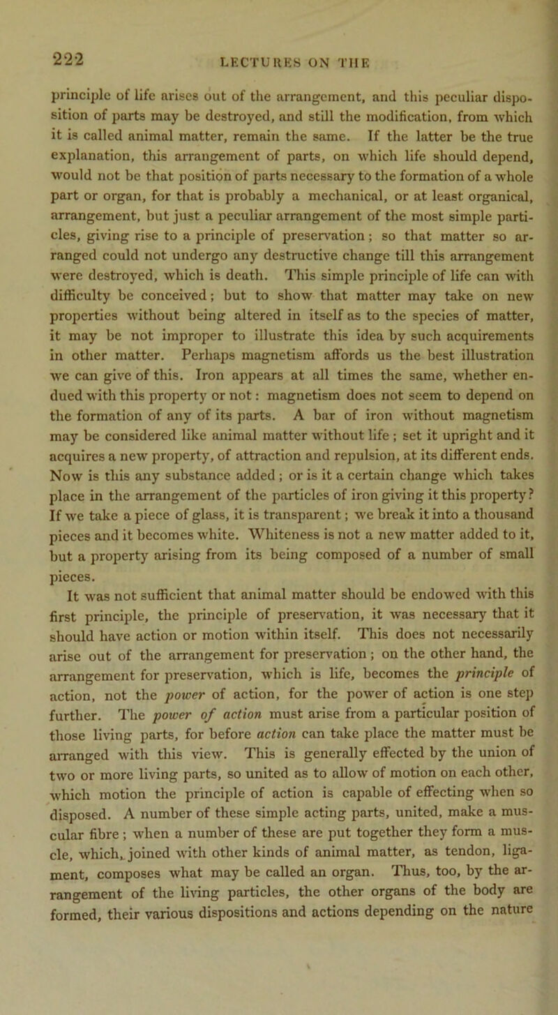 principle of life arises out of the arrangement, and this peculiar dispo- sition of parts may be destroyed, and still the modification, from which it is called animal matter, remain the same. If the latter be the true explanation, this arrangement of parts, on which life should depend, would not be that position of parts necessary to the formation of a whole part or organ, for that is probably a mechanical, or at least organical, arrangement, but just a peculiar arrangement of the most simple parti- cles, giving rise to a principle of preservation; so that matter so ar- ranged could not undergo any destructive change till this arrangement were destroyed, which is death. This simple principle of life can with difficulty be conceived; but to show that matter may take on new properties without being altered in itself as to the species of matter, it may be not improper to illustrate this idea by such acquirements in other matter. Perhaps magnetism affords us the best illustration we can give of this. Iron appears at all times the same, whether en- dued with this property or not: magnetism does not seem to depend on the formation of any of its parts. A bar of iron without magnetism may be considered like animal matter without life; set it upright and it acquires a new projjerty, of attraction and repulsion, at its different ends. Now is this any substance added ; or is it a certain change which takes place in the arrangement of the particles of iron giving it this property? If we take a piece of glass, it is transparent; we break it into a thousand pieces and it becomes white. Whiteness is not a new matter added to it, but a property arising from its being composed of a number of small pieces. It was not sufficient that animal matter should be endowed ■with this first principle, the principle of preserv'ation, it was necessary that it should have action or motion within itself. This does not necessarily arise out of the arrangement for preservation ; on the other hand, the arrangement for preservation, which is life, becomes the principle of action, not the power of action, for the power of action is one step further. The power of action must arise from a particular position of those living parts, for before action can take place the matter must be arranged with tliis view. This is generally effected by the union of two or more living parts, so united as to allow of motion on each other, which motion the principle of action is capable of effecting when so disposed. A number of these simple acting parts, united, make a mus- cular fibre; when a number of these are put together they form a mus- cle, which^ joined with other kinds of animal matter, as tendon, liga- ment, composes what may be called an organ. Thus, too, by the ar- rangement of the li^dng particles, the other organs of the body are formed, their various dispositions and actions depending on the nature