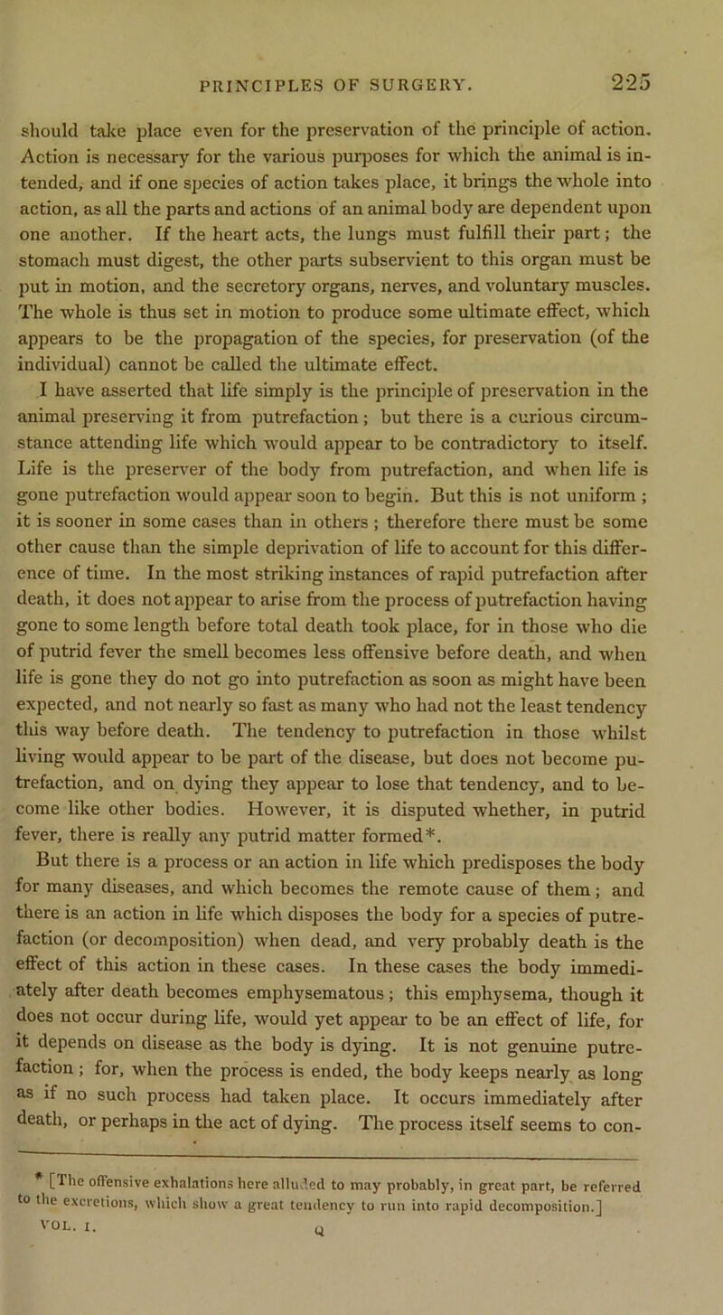 should talte place even for the preservation of the principle of action. Action is necessary for the various purposes for which the animal is in- tended, and if one species of action takes place, it brings the whole into action, as all the parts and actions of an animal body are dependent upon one another. If the heart acts, the lungs must fulfill their part; the stomach must digest, the other parts subservient to this organ must be put in motion, and the secretory organs, nerves, and voluntary muscles. The whole is thus set in motion to produce some ultimate effect, which appears to be the propagation of the species, for preservation (of the individual) cannot be called the ultimate effect. I have asserted that life simply is the principle of preservation in the animal preserving it from putrefaetion; but there is a curious circum- stance attending life which would appear to be contradictory to itself. Life is the preseirer of the body from putrefaction, and when life is gone putrefaction would appear soon to begin. But this is not uniform ; it is sooner in some cases than in others ; therefore there must be some other eause than the simple deprivation of life to account for this differ- ence of time. In the most striking instanees of rapid putrefaction after death, it does not appear to arise from the process of jjutrefaction having gone to some length before total death took place, for in those who die of putrid fever the smell becomes less offensive before death, and when life is gone they do not go into putrefaction as soon as might have been expected, and not nearly so fast as many who had not the least tendency this way before death. The tendency to putrefaction in those whilst living would appear to be part of the disease, but does not become pu- trefaction, and on dying they appear to lose that tendency, and to be- come like other bodies. However, it is disputed whether, in putrid fever, there is really any putrid matter formed*. But there is a process or an action in life which predisposes the body for many diseases, and which becomes the remote cause of them; and there is an action in life which disposes the body for a species of putre- faction (or decomposition) when dead, and very probably death is the effect of this action in these cases. In these cases the body immedi- ately after death becomes emphysematous; this emphysema, though it does not oecur during life, would yet appear to be an effect of life, for it depends on disease as the body is dying. It is not genuine putre- faction ; for, when the process is ended, the body keeps nearly as long as if no such process had taken place. It occurs immediately after death, or perhaps in the act of dying. The process itself seems to con- * [The olTensive exhalations here allu.’.ed to may probably, in great part, be referred to the excretions, which show a great tendency to run into rapid decomposition.] VOL. I. u