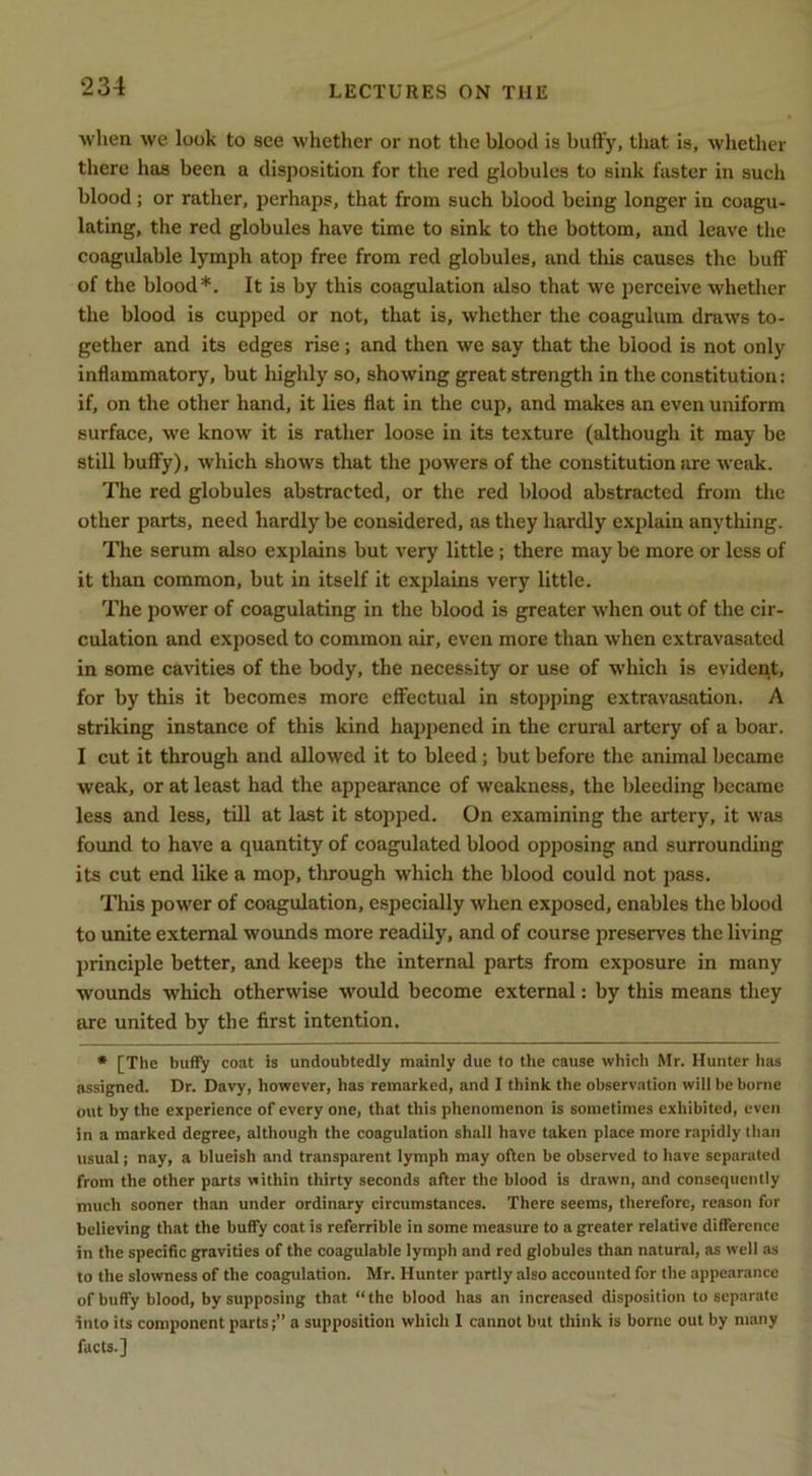 when we look to see whether or not the blood is huffy, that is, Avhether there has been a disposition for the red globules to sink faster in such blood; or rather, perhaps, that from such blood being longer in coagu- lating, the red globules have time to sink to the bottom, and leave the coagulahle lymph atop free from red globules, and this causes the buff of the blood*. It is by this coagulation also that we perceive whether the blood is cupped or not, that is, whether the coagulum draws to- gether and its edges rise; and then we say that the blood is not only inflammatory, but highly so, showing great strength in the constitution: if, on the other hand, it lies flat in the cup, and makes an even uniform surface, we know it is rather loose in its texture (although it may be still huffy), which shows that the powers of the constitution are weak. The red globules abstracted, or the red blood abstracted from the other parts, need hardly be considered, as they hardly explain anything. The serum also explains but very little; there may be more or less of it than common, but in itself it explains very little. The power of coagulating in the blood is greater when out of the cir- culation and exposed to common air, even more than when extravasated in some cavities of the body, the necessity or use of which is evident, for by this it becomes more effectual in stopping extravasation. A striking instance of this kind happened in the crural artery of a boar. I cut it through and allowed it to bleed; but before the animal became weak, or at least had the appearance of weakness, the bleeding became less and less, till at last it stopped. On examining the artery, it was found to have a quantity of coagulated blood opposing and surrounding its cut end like a mop, through which the blood could not pass. Tills power of coagulation, especially when exposed, enables the blood to unite external wounds more readily, and of course preserves the living principle better, and keeps the internal parts from exposure in many wounds which otherwise would become external; by this means they are united by the first intention. * [The huffy coat is undoubtedly mainly due to the cause which Mr. Hunter has assigned. Dr. Davy, however, has remarked, and I think the observation will be borne out by the experience of every one, that this phenomenon is sometimes exhibited, even in a marked degree, although the coagulation shall have taken place more rapidly than usual; nay, a blueish and transparent lymph may often be observed to have separated from the other parts within thirty seconds after the blood is drawn, and consequently much sooner than under ordinary circumstances. There seems, therefore, reason for believing that the buffy coat is referrible in some measure to a greater relative difference in the specific gravities of the coagulable lymph and red globules than natural, as well as to the slowness of the coagulation. Mr. Hunter partly also accounted for the appearance of buffy blood, by supposing that “the blood has an increased disposition to separate into its component parts;” a supposition which I cannot but think is borne out by many facts.]