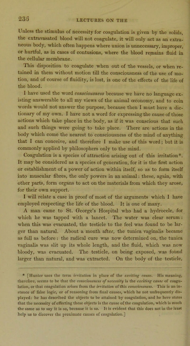 Unless the stimulus of necessity for coagulation is given by the solids, the extravasated blood will not coagulate, it will only act as an extra- neous body, which often happens where union is unnecessary, improper, or hurtful, as in cases of contusions, where the blood remains fluid in the cellular membrane. This disposition to coagulate when out of the vessels, or w’hen re- tained in them without motion till the consciousness of the use of mo- tion, and of course of fluidity, is lost, is one of the effects of the life of the blood. I have used the word consciousness because we have no language ex- isting answerable to all my views of the animal ceconomy, and to coin words would not answer the purpose, because then I must have a dic- tionary of my own. I have not a word for expressing the cause of those actions which take place in the body, as if it was conscious that such and such things were going to take place. Tliere are actions in the body which come the nearest to consciousness of the mind of anything that I can conceive, and therefore I make use of this word; but it is commonly applied by philosophers only to the mind. Coagulation is a species of attraction arising out of this irritation*. It may be considered as a species of generation, for it is the flrst action or establishment of a power of action within itself, so as to form itself into muscular fibres, the only powers in an animal; these, again, with other parts, form organs to act on the materials from which they arose, for their own sujiport. I will relate a case in proof of most of the arguments which I have employed respecting the life of the blood. It is one of many. A man came to St. George’s Hospital who had a hydrocele, for which he was tapped with a lancet. The water was clear serum : when this was evacuated, the testicle to the feel was found to be lar- ger than natural. About a month after, the tunica vaginalis became as full as before : the radical cure was now determined on, the tunica vaginalis was slit up its whole length, and the fluid, which was now bloody, was evacuated. ITie testicle, on being exposed, was found larger than natural, and was extracted. On the body of the testicle. * [Hunter uses the term irritation in place of the exciting cause. His meaning, therefore, seems to be that the consciousness of necessity is the exciting cause of coagu- lation, or that coagulation arises from the irritation of this consciousness. This is an in- stanee of false logic, or of reasoning from final causes, which he not unfrequently dis- played: he has described the objects to be attained by coagulation, and he here states that the necessity of effecting these objects is the cause of the coagulation, which is much the same as to say it is so, because it is so. It is evident that this does not in the least help us to discover the proximate causes of coagulation.]