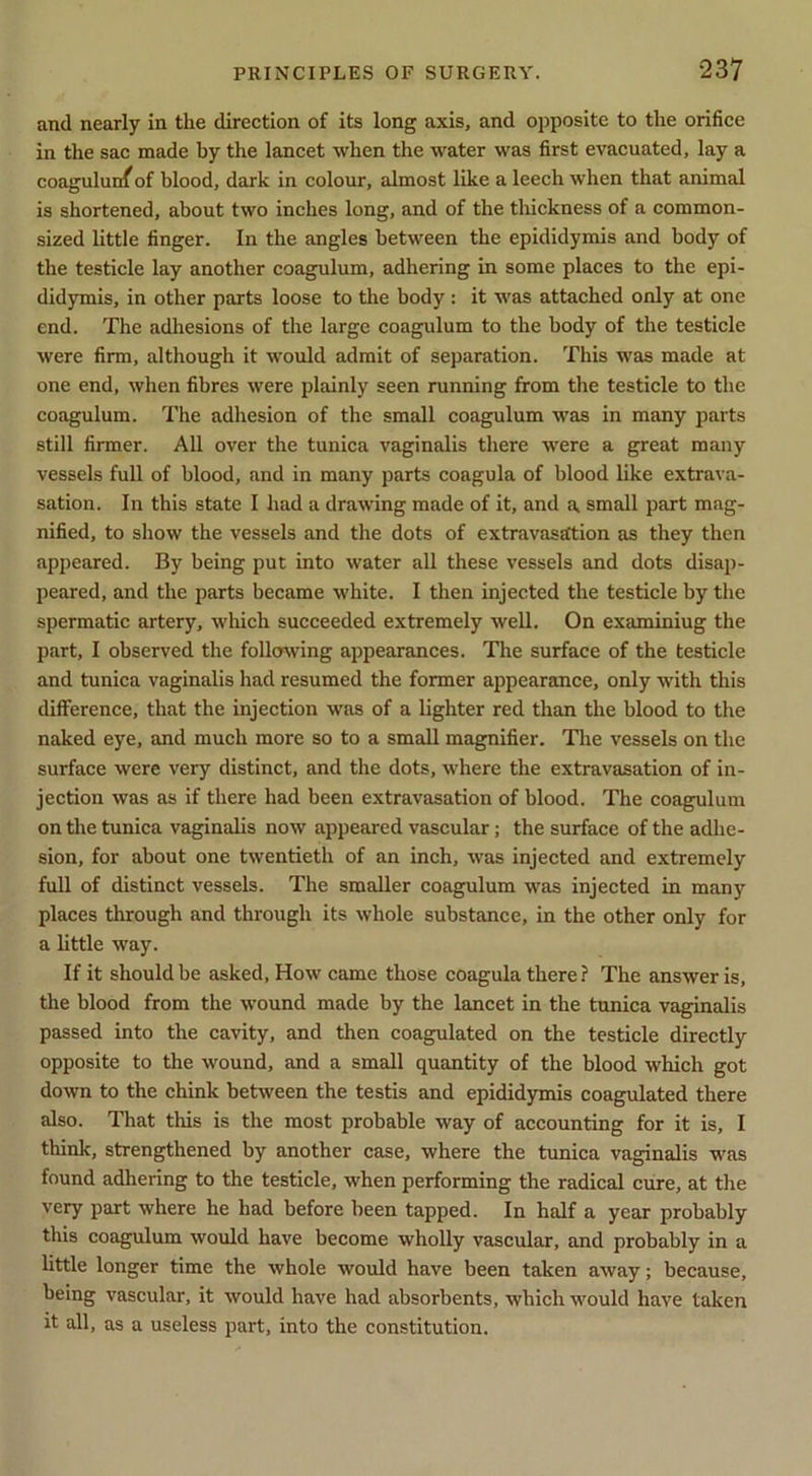 and nearly in the direction of its long axis, and opposite to the orifice in the sac made by the lancet when the water was first evacuated, lay a coagulun^of blood, dark in colour, almost like a leech when that animal is shortened, about two inches long, and of the thickness of a common- sized little finger. In the angles between the epididymis and body of the testicle lay another coagulum, adhering in some places to the epi- didymis, in other parts loose to the body: it was attached only at one end. The adhesions of the large coagulum to the body of the testicle were firm, although it would admit of separation. This was made at one end, when fibres were plainly seen running from the testicle to the coagulum. The adhesion of the small coagulum was in many parts still firmer. All over the tunica vaginalis there were a great many vessels full of blood, and in many parts coagula of blood like extrava- sation. In this state I had a drawing made of it, and a small part mag- nified, to show the vessels and the dots of extravasation as they then appeared. By being put into water all these vessels and dots disap- peared, and the parts became white. I then injected the testicle by the spermatic artery, which succeeded extremely well. On examining the part, I observed the foll(J^ving appearances. The surface of the testicle and tunica vaginalis had resumed the former appearance, only with this dilference, that the injection was of a lighter red than the blood to the naked eye, and much more so to a small magnifier. The vessels on the surface were very distinct, and the dots, where the extravasation of in- jection was as if there had been extravasation of blood. The coagulum on the tunica vaginalis now appeared vascular; the surface of the adhe- sion, for about one twentieth of an inch, was injected and extremely full of distinct vessels. The smaller coagulum was injected in many places through and through its whole substance, in the other only for a little way. If it should be asked. How came those coagula there ? The answer is, the blood from the wound made by the lancet in the tunica vaginalis passed into the cavity, and then coagulated on the testicle directly opposite to the wound, and a small quantity of the blood which got down to the chink between the testis and epidid3rmis coagulated there also. That this is the most probable way of accounting for it is, I think, strengthened by another case, where the tunica vaginalis was found adhering to the testicle, when performing the radical cure, at the very part where he had before been tapped. In half a year probably this coagulum would have become wholly vascular, and probably in a httle longer time the whole would have been taken away; because, being vascular, it would have had absorbents, which would have taken it all, as a useless part, into the constitution.