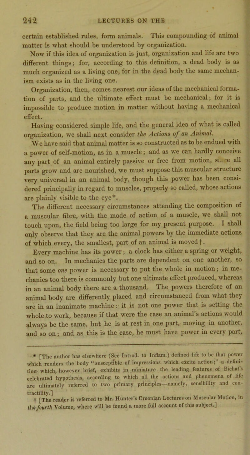 certain established rules, form animals, 'fliis compounding of animal matter is what should be understood by organization. Now if this idea of organization is just, organization and life arc two different things; for, according to this definition, a dead body is as much organized as a living one, for in the dead body the same mechan- ism exists as in the living one. Organization, then, comes nearest our ideas of the mechanical forma- tion of parts, and the ultimate effect must be mechanical; for it is impossible to produce motion in matter without having a mechanical effect. Having considered simple life, and the general idea of w'hat is called organization, we shall next consider the Actions of an Animal. We have said that animal matter is so constructed as to be endued with a power of self-motion, as in a muscle; and as we can hardly conceive any part of an animal entirely passive or free from motion, si., 'e all parts grow and are nourished, we must suppose this muscular structure very universal in an animal body, though this pow'er has been consi- dered principally in regard to muscles, properly so called, whose actions are plainly visible to the eye*. The different necessary circumstances attending the composition of a muscular fibre, with the mode of action of a muscle, we shall not touch upon, the field being too large for my present purpose. I shall only observe that they are the animal powers by the immediate actions of which every, the smallest, part of an animal is movedf. Every machine has its power; a clock has either a spring or weight, and so on. In mechanics the parts are dependent on one another, so that some one power is necessary to put the w'hole in motion; in me- chanics too there is commonly but one ultimate effect produced, whereas in an animal body there are a thousand. The powders therefore of an animal body are differently placed and circumstanced from what they are in an inanimate machine :■ it is not one power that is setting the whole to work, because if that were the case an animal’s actions would always be the same, but he is at rest in one part, moving in another, and so on; and as this is the case, he must have power in every part. * [The author has elsewhere (See Introd. to Inflam.) defined life to be that power which renders the body “ susceptible of impressions which elcite actiona defini- tiotf- which, however brief, exhibits in miniature the leading features of Bichat’s celebrated hypothesis, according to which all the actions and phenomena of life are ultimately referred to two primary principles—namely, sensibility and con- tractility.] f [The reader is referred to Mr. Hunter’s Croonian Lectures on Muscular Motion, in l\\t fourth Volume, where will be found a more full account of this subject.]