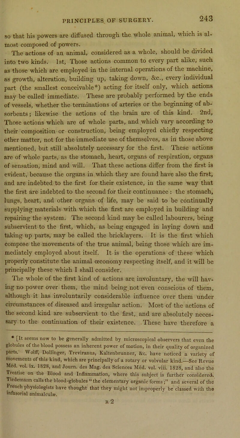 so that his powers are diffused through the whole animal, which is al- most composed of powers. The actions of an animal, considered as a whole, should be divided into two kinds. 1st, Those actions common to every part alike, such as those which are employed in the internal operations of the machine, as growth, alteration, building up, taking down, &c., every individual part (the smallest conceivable*) acting for itself only, which actions may be called immediate. 'I’hese are probably performed by the ends of vessels, whether the terminations of arteries or the beginning of ab- sorbents ; likewise the actions of the brain are of this kind. 2nd, Those actions which are of whole parts, and which vary according to their composition or construction, being employed chiefly respecting other matter, not for the immediate use of themselves, as in those above mentioned, but still absolutely necessary for the first. These actions are of whole parts, as the stomach, heart, organs of respiration, organs of sensation, mind and will. That these actions differ from the first is evident, because the organs in which they are found have also the first, and are indebted to the first for their existence, in the same way that the first are indebted to the second for their continuance : the stomach, lungs, heart, and other organs of life, may be said to be continually supplying materials with which the first are employed in building and repairing the system. The second kind may be called labourers, being subservient to the first, which, as being engaged in laying down and taking up parts, may be called the bricklayers. It is the first which compose the movements of the true animal, being those which are im- mediately employed about itself. It is the operations of these which properly constitute the animal oeconomy respecting itself, and it will be principally these which I shall consider. The whole of the first kind of actions are involuntary, the will hav- ing no power over them, the mind being not even conscious of them, although it has involuntarily considerable influence over them under circumstances of diseased and irregular action. Most of the actions of the second kind are subservient to the first, and are absolutely neces- sary to the continuation of their existence. These have therefore a • [It seems now to be generally admitted by microscopical observers that even the globules of the blood possess an inherent power of motion, in their quality of organized parts. Wolff, Dollinger, Treviranus, Kaltenbrunner, &c. have noticed a variety of fnovements of this kind, which are principally of a rotary or volvular kind.—See Revue hUd. vol. ix. 1828, and Journ. des Mag. des Seiences M6d. vol. viii. 1828, and also the Treatise on the Blood and Inflammation, where this subject is further considered. Tiedemann calls the blood-globules “ the elementary organic forms j” and several of the French physiologists have thought that they might not improperly be classed wifli the infusorial animalcula;. r2