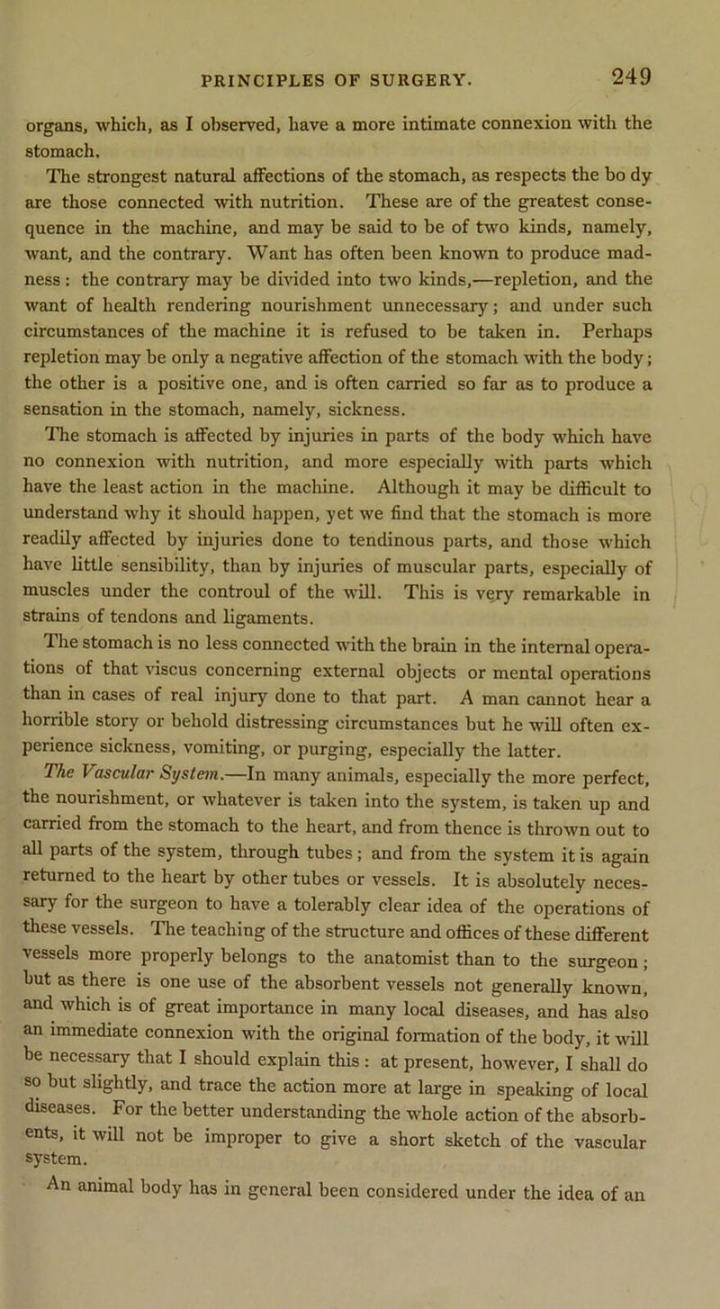 organs, which, as I observed, have a more intimate connexion with the stomach. The strongest natural affections of the stomach, as respects the bo dy are those connected with nutrition. These are of the greatest conse- quence in the machine, and may be said to be of two kinds, namely, want, and the contrary. Want has often been known to produce mad- ness : the contrary may be divided into two kinds,—repletion, and the want of health rendering nourishment imnecessary; and under such circumstances of the machine it is refused to be taken in. Perhaps repletion may be only a negative affection of the stomach with the body; the other is a positive one, and is often carried so far as to produce a sensation in the stomach, namely, sickness. The stomach is affected by injuries in parts of the body which have no connexion with nutrition, and more especially with parts which have the least action in the machine. Although it may be difficult to understand why it should happen, yet we find that the stomach is more readily affected by injuries done to tendinous parts, and those which have little sensibility, than by injuries of muscular parts, especially of muscles under the controul of the -ufill. This is very remarkable in strains of tendons and ligaments. The stomach is no less connected with the brain in the internal opera- tions of that viscus concerning external objects or mental operations than in cases of real injury done to that part. A man cannot hear a horrible story or behold distressing circumstances but he will often ex- perience sickness, vomiting, or purging, especially the latter. The Vascular System.—In many animals, especially the more perfect, the nourishment, or whatever is taken into the system, is taken up and carried from the stomach to the heart, and from thence is thrown out to all parts of the system, through tubes; and from the system it is again returned to the heart by other tubes or vessels. It is absolutely neces- sary for the surgeon to have a tolerably clear idea of the operations of these vessels. The teaching of the structure and offices of these different vessels more properly belongs to the anatomist than to the surgeon; but as there is one use of the absorbent vessels not generally known, and which is of great importance in many local diseases, and has also an immediate connexion with the original fonnation of the body, it will be necessary that I should explain this : at present, however, I shall do so but slightly, and trace the action more at large in speaking of local diseases. For the better understanding the whole action of the absorb- ents, it will not be improper to give a short sketch of the vascular system. An animal body has in general been considered under the idea of an