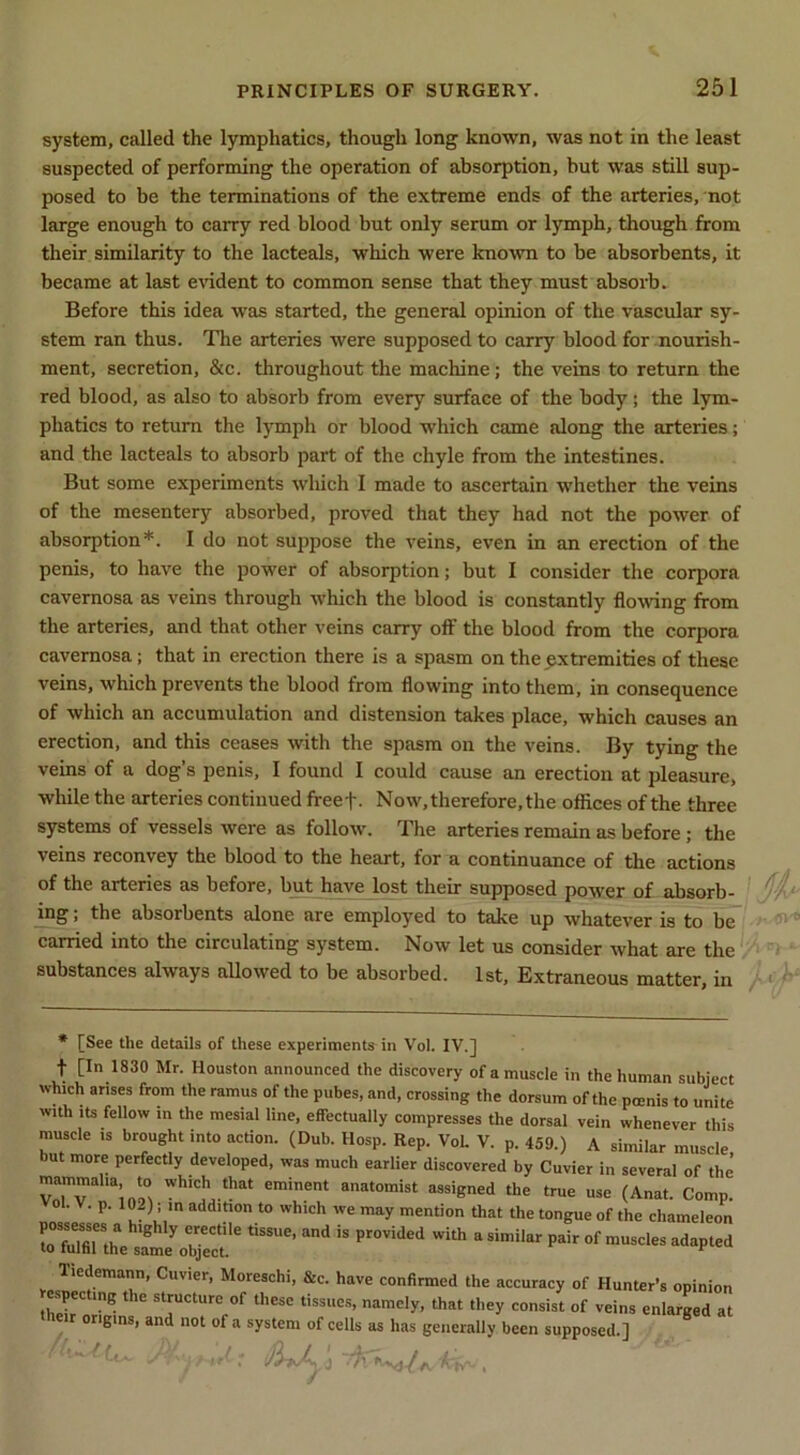 system, called the lymphatics, though long known, was not in the least suspected of performing the operation of absorption, but was still sup- posed to be the terminations of the extreme ends of the arteries, not large enough to carry red blood but only serum or lymph, though from their similarity to the lacteals, which were kno^vn to be absorbents, it became at last e\ddent to common sense that they must absorb. Before this idea was started, the general opinion of the vascular sy- stem ran thus. The arteries were supposed to carry blood for nourish- ment, secretion, &c. throughout the machine; the veins to return the red blood, as also to absorb from every surface of the body; the lym- phatics to return the lymph or blood which came along the arteries; and the lacteals to absorb part of the chyle from the intestines. But some experiments which I made to ascertain whether the veins of the mesentery absorbed, proved that they had not the power of absorption* *. I do not suppose the veins, even in an erection of the penis, to have the power of absorption; but I consider the corpora cavernosa as veins through which the blood is constantly flo-wing from the arteries, and that other veins carry off the blood from the corpora cavernosa; that in erection there is a spasm on the extremities of these veins, which prevents the blood from flowing into them, in consequence of which an accumulation and distension takes place, which causes an erection, and this ceases with the spasm on the veins. By tying the veins of a dog’s penis, I found I could cause an erection at pleasure, while the arteries continued freef. Now, therefore, the offices of the three systems of vessels were as follow. The arteries remain as before; the veins reconvey the blood to the heart, for a continuance of the actions of the arteries as before, but have lost their supposed power of absorb- mg; the absorbents alone are employed to take up whatever is to be carried into the circulating system. Now let us consider what are the substances always allowed to be absorbed. 1st, Extraneous matter, in * * [See the details of these experiments in Vol. IV.] t [In 1830 Mr. Houston announced the discovery of a muscle in the human subject which arises from the ramus of the pubes, and, crossing the dorsum of the pcenis to unite with Its fellow in the mesial line, effectually compresses the dorsal vein whenever this muscle is brought into action. (Dub. Hosp. Rep. VoL V. p. 459.) A similar muscle but more perfectly developed, was much earlier discovered by Cuvier in several of the’ mammalia to which that eminent anatomist assigned the true use (Anat. Comp. • V. p. 102); in addition to which we may mention that the tongue of the chameleon of Hunter’s opinion thX' of these tissues, namely, that they consist of veins enlarged at origins, and not of a system of cells as has generally been supposed.]
