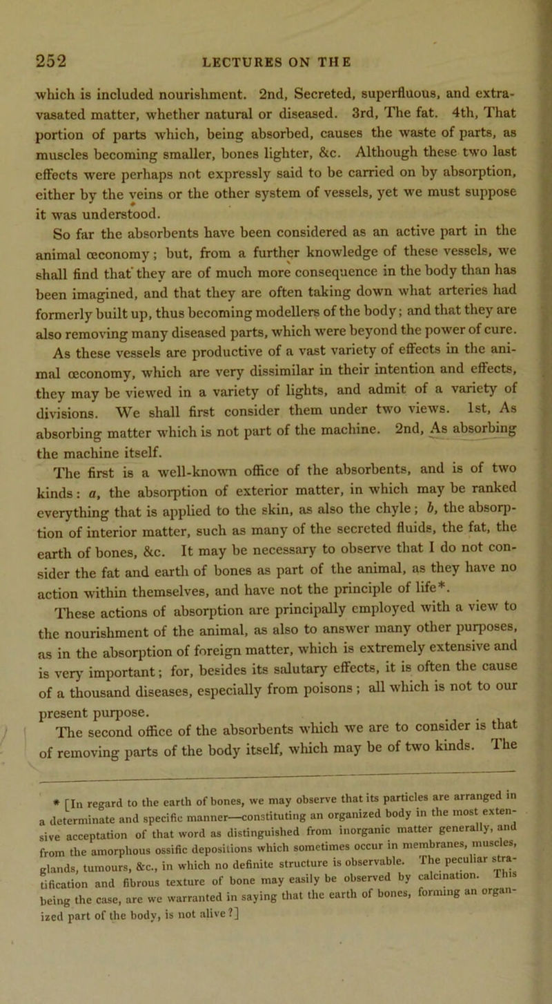 which is included nourishment. 2nd, Secreted, superfluous, and extra- vasated matter, whether natural or diseased. 3rd, The fat. 4th, That portion of parts which, being absorbed, causes the waste of parts, as muscles becoming smaller, bones lighter, &c. Although these two last effects were perhaps not expressly said to be carried on by absorption, either by the veins or the other system of vessels, yet we must suppose it was understood. So far the absorbents have been considered as an active part in the animal ceconomy; but, from a further knowledge of these vessels, we shall find that’ they are of much more consequence in the body than has been imagined, and that they are often taking down what arteries had formerly built up, thus becoming modellers of the body; and that they are also removing many diseased parts, which were beyond the power of cure. As these vessels are productive of a vast variety of effects in the ani- mal ceconomy, which are very dissimilar in their intention and effects, they may be viewed in a variety of lights, and admit of a variety of divisions. We shall first consider them under two views. 1st, As absorbing matter M'hich is not part of the machine. 2nd, As absorbing the machine itself. The first is a well-known office of the absorbents, and is of two kinds: a. the absorption of exterior matter, in which may be ranked everything that is applied to the skin, as also the chyle ; h, the absorp- tion of interior matter, such as many of the secreted fluids, the fat, the earth of bones, &c. It may be necessary to observe that 1 do not con- sider the fat and earth of bones as part of the animal, as they have no action within themselves, and have not the principle of life*. ITiese actions of absorption are principally employed with a view to the nourishment of the animal, as also to answer many other purposes, as in the absorption of foreign matter, which is extremely extensive and is very important; for, besides its salutary effects, it is often the cause of a thousand diseases, especially from poisons; all which is not to our present purpose. The second office of the absorbents which we are to consider is that of removing parts of the body itself, which may be of two kinds. The • rin regard to the earth of bones, we may observe that its particles are arranged in a determinate and specific manner—constituting an organized body in the most exten- sive acceptation of that word as distinguished from inorganic matter genera y, an from the amorplious ossific depositions which sometimes occur in membranes, muscles, glands, tumours, &c., in which no definite structure is observable. The peculiar stra- tification and fibrous texture of bone may easily be observed by calcination. This being the case, are we warranted in saying that the earth of bones, forming an organ- ized part of the body, is not alive ?]