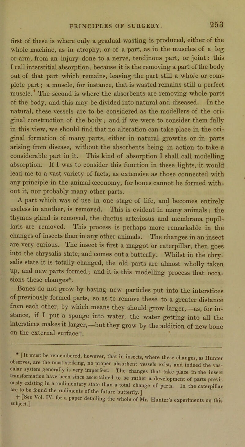 first of these is where only a gradual wasting is produced, either of the whole machine, as in atrophy, or of a part, as in the muscles of a leg or arm, from an injury done to a nerve, tendinous part, or joint: this I caU interstitial absorption, because it is the removing a part of the body out of that part which remains, leaving the part still a whole or com- plete part; a muscle, for instance, that is wasted remains still a perfect muscle.* The second is where the absorbents are remoAung whole parts of the body, and this may be divided into natural and diseased. In the natural, these vessels are to be considered as the modellers of the ori- ginal construction of the body; and if we were to consider them fully in this view, we should find that no alteration can take place in the ori- ginal formation of many parts, either in natural growths or in parts arising from disease, without the absorbents being in action to take a considerable part in it. This kind of absorption I shall call modelling absorption. If I was to consider this function in these lights, it would lead me to a vast variety of facts, as extensive as those connected with any principle in the animal ceconomy, for bones cannot be formed with- out it, nor probably many other parts. A part which was of use in one stage of life, and becomes entirely useless in another, is removed. This is evident in many animals : the thymus gland is removed, the ductus arteriosus and membrana pupil- laris are removed. This process is perhaps more remarkable in the changes of insects than in any other animals. The changes in an insect are very curious. The insect is first a maggot or caterpillar, then goes into the chrysalis state, and comes out a butterfly. Whilst in the chry- salis state it is totally changed, the old parts are almost wholly taken up, and new parts formed; and it is this modelling process that occa- sions these changes*. Bones do not grow by having new particles put into the interstices of previously formed parts, so as to remove these to a greater distance from each other, by which means they should grow larger,—as, for in- stance, if I put a sponge into water, the water getting into all the interstices makes it larger,—but they grow by the addition of new bone on the external surfacef. * [It must be remembered, however, that in insects, where these changes, as Hunter observes, are the most striking, no proper absorbent vessels exist, and indeed the vas- cular system generally is very imperfect. The changes that take place in the insect transformation have been since ascertained to be rather a development of parts previ- ously existing m a rudimentary state than a total change of parts. In the caterpillar are to be found the rudiments of the future butterfly.] + [Sec Vol. IV. for a paper detailing the whole of Mr. Hunter’s experiments on this