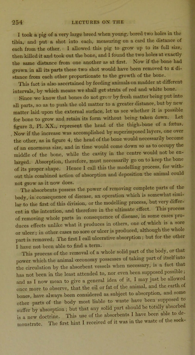 I took a pig of a verj' large breed when young, bored two holes in the tibia, and put a shot into each, measuring on a card the distance of each from the other. I allowed this pig to grow up to its full size, then killed it and took out the bone, and I found the two holes at exactly the same distance from one another as at first. Now if the hone had grown in all its parts these two shot would have been removed to a; di- stance from each other proportionate to the growth of the bone. This fact is also ascertained by feeding animals on madder at different intervals, by which means we shall get strata of red and white bone. Since we know that bones do not grow by fresh matter being put into all parts, so as to push the old matter to a greater distance, but by new matter laid upon the external surface, let us see whether it is possible for bone to grow and retain its form without being taken down. Let figure 3, PI. XX., represent the head of the thigh-bone of a foetus. Now if the increase was accomplished by superimposed layers, one over the other, as in figure 4, the head of the bone would necessarily become of an enormous size, and in time would come doum so as to occupy the middle of the bone, while the cavity in the centre would not be en- larged. Absorption, therefore, must necessarily go on to keep the bone of its proper shape. Hence I call this the modelling process, for with- out this combined action of absorption and deposition the animal could not grow as it now does. The absorbents possess the power of removing complete parts of the body, in consequence of disease, an operation which is somewhat simi- lar to the first of this division, or the modelling process, but very differ- ent in the intention, and therefore in the ultimate effect. This process of removing whole parts in consequence of disease, m some cases pro- duces effects unlike what it produces in others, one of which is a sore or ulcer; in other cases no sore or ulcer is produced, although the whole part is removed. The first I call ulcerative absorption; but for the other 1 have not been able to find a term. This process of the removal of a whole solid part of the body, or that power whieh the animal oeconomy possesses of taking part of itself into the circulation by the absorbent vessels when necessary, is a fact that has not been in the least attended to, nor even been supposed possible; and as I now mean to give a general idea of it, I may just be allowed once more to observ'e, that the oil or fat of the animal, and the earth of bones have always been considered as subject to absorption, and some other parts of the body most liable to waste have been supposed to suffer by absorption ; but that any solid part should be totally absorbed is a new doctrine. This use of the absorbents I have been able to de- monstrate. I'he first hint 1 received of it was in the waste of the sock-