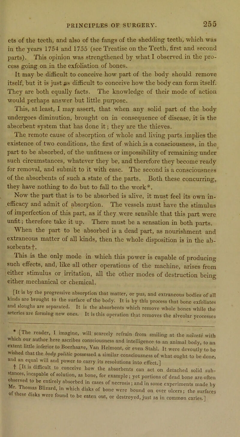 ets of the teeth, and also of the fangs of the shedding teeth, which was in the years 1754 and 1755 (see Treatise on the Teeth, first and second parts), 'fhis opinion was strengthened by what I obsen'ed in the pro- cess going on in the exfoliation of bones. It may be difficult to conceive how part of the body should remove itself, but it is just as difficult to conceive how the body can form itself. They are both equally facts. The knowledge of their mode of action would perhaps answer but little purpose. This, at least, I may assert, that when any solid part of the body undergoes diminution, brought on in consequence of disease, it is the absorbent system that has done it; they are the thieves. The remote cause of absorption of ■whole and living parts implies the existence of two conditions, the first of whichis a consciousness, in the part to be absorbed, of the unfitness or impossibility of remaining under such circumstances, whatever they be, and therefore they become ready for removal, and submit to it with ease. The second is a consciousness of the absorbents of such a state of the parts. Both these concurring,, they have nothing to do but to fall to the work*. Now the part that is to be absorbed is alive, it must feel its own In- .efficacy and admit of absorption. Tlie vessels must have the stimulus of imperfection of this part, as if they were sensible that this part were unfit; therefore take it up. There must be a sensation in both parts. When the part to be absorbed is a dead part, as nourishment and extraneous matter of all kinds, then the whole disposition is in the ab- sorbents f. Tliis is the only mode in which this power is capable of producing such effects, and, like all other operations of the machine, arises from either stimulus or irritation, all the other modes of destruction being either mechanical or chemical. [It is by the progressive absorption that matter, or pus, and extraneous bodies of all kinds are brought to the surface of the body. It is by this process that hone exfoliates and slouglis are separated. It is the absorbents which remove whole bones while the arteries are forming new ones. It is this operation that removes the alveolar processes [The reader, I imagine, will scarcely refrain from smiling at the naivete with which our author here ascribes consciousness and intelligence to an animal body, to an extent little inferior to Boerhaave, Van Helmont, or even Stahl. It were devoutly to be wished that the politic possessed a similar consciousness of what ought to be done, and an equal will and power to carry its resolutions into effect.] t [It IS difficult to conceive how the absorbents can act on detached solid sub- stances, incapable of solution, as bone, for example; yet portions of dead bone are often M Tw *** n absorbed in cases of necrosis j and in some experiments made by Mr Thomas Blizard, in which disks of bone were bound on over ulcers; the surfaces these disks were found to be eaten out, or destroyed, just as in common caries.]