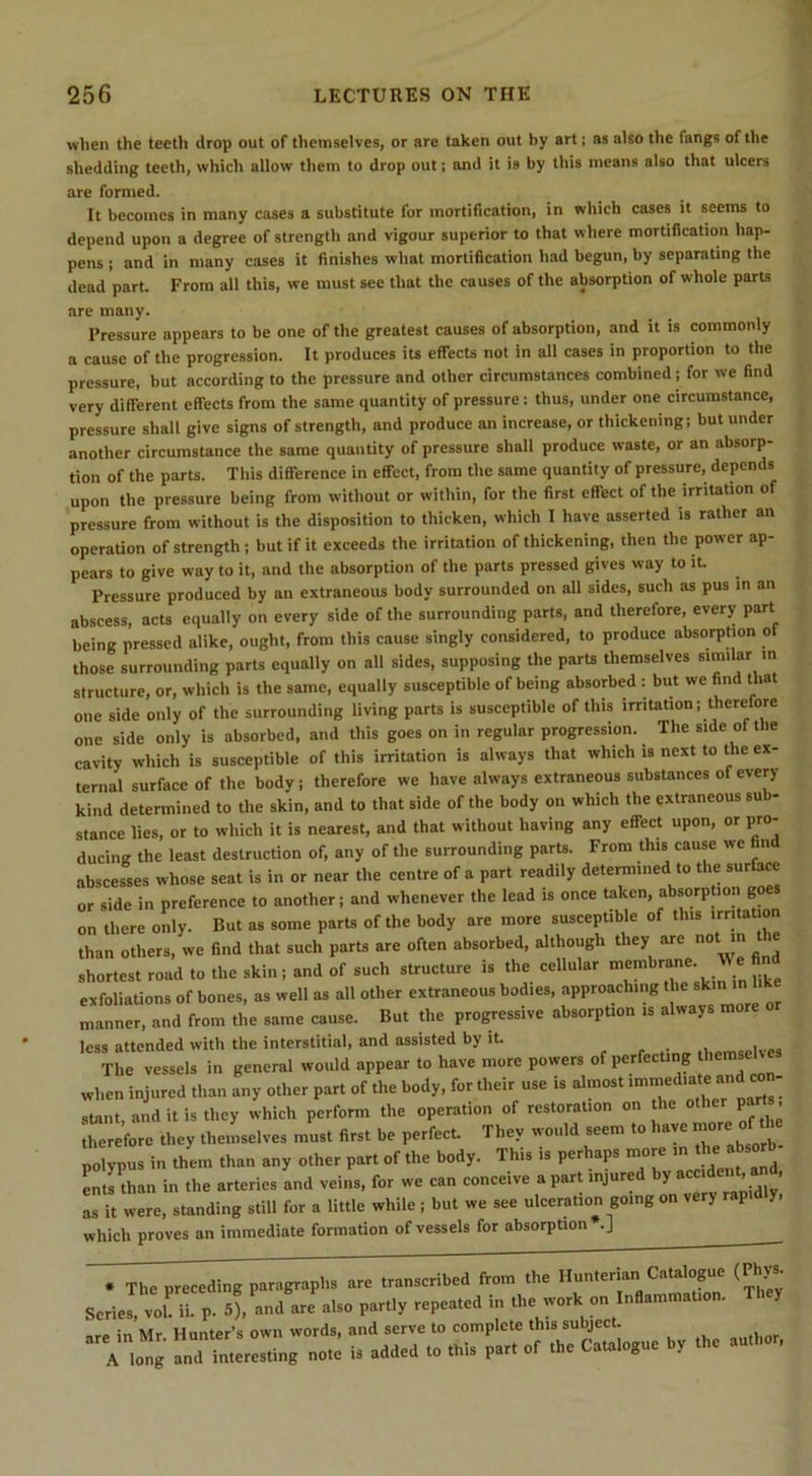 wlien the teeth drop out of themselves, or are taken out by art; as also the fangs of the shedding teeth, which allow them to drop out; and it is by this means also that ulcers are formed. It becomes in many cases a substitute for mortification, in which cases it seems to depend upon a degree of strength and vigour superior to that where mortification hap- pens j and in many cases it finishes what mortification had begun, by separating the dead part. From all this, we must see that the causes of the absorption of whole parts Pressure appears to be one of the greatest causes of absorption, and it is commonly a cause of the progression. It produces its effects not in all cases in proportion to the pressure, but according to the pressure and other circumstances combined; for we find very different effects from the same quantity of pressure: thus, under one circumstance, pressure shall give signs of strength, and produce an increase, or thickening; but under another circumstance the same quantity of pressure shall produce waste, or an absorp- tion of the parts. This difference in effect, from the same quantity of pressure, depends upon the pressure being from without or within, for the first effect of the irritation of pressure from without is the disposition to thicken, which I have asserted is rather an operation of strength; but if it exceeds the irritation of thickening, then the power ap- pears to give way to it, and the absorption of the parts pressed gives way to it. Pressure produced by an extraneous body surrounded on all sides, such as pus in an abscess, acU equally on every side of the surrounding parts, and therefore, every part being pressed alike, ought, from this cause singly considered, to produce absorption of those surrounding parts equally on all sides, supposing the parts themselves similar m structure, or, which is the same, equally susceptible of being absorbed : but we find that one side only of the surrounding living parts is susceptible of this irritation; therefore one side only is absorbed, and this goes on in regular progression. The side of the cavity which is susceptible of this irritation is always that which is next to the ex- -1 nf fbe bodv: therefore we have always extraneous substances of every are many. which proves an immediate formation of vessels for absorption .]