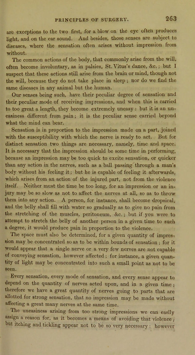 are exceptions to the two first, for a blow on the eye often produces light, and on the ear sound. And besides, those senses are subject to diseases, where the sensation often arises without impression from without. The common actions of the body, that commonly arise from the will, often become involuntary, as in palsies, St. Vitus’s dance, &c.; but I suspect that these actions still arise from the brain or mind, though not the will, because they do not take place in sleep ; nor do we find the same diseases in any animal but the human. Our senses being such, have their peculiar degree of sensation and their peculiar mode of receiving impressions, and when this is carried to too great a length, they become extremely uneasy : but it is an un- easiness different from pain; it is the peculiar sense carried beyond what the mind can bear. Sensation is in proportion to the impression made on a part, joined with the susceptibility with which the nerve is ready to act. But for distinct sensation two things are necessary, namely, time and space. It is necessary that the impression should be some time in performing, because an impression may be too quick to excite sensation, or quicker than any action in the nerves, such as a ball passing through a man’s body without his feeling it; but he is capable of feeling it afterwards, which arises from an action of the injured part, not from the violence itself. Neither must the time be too long, for an impression or an in- jury may be so slow as not to affect the nerves at all, so as to throw them into any action. A person, for instance, shall become dropsical, and the belly shall fill with water so gradually as to give no pain from the stretching of the rnuscles, peritoneum, &c.; but if you were to attempt to stretch the belly of another person in a given time to such a degree, it would produce pain in proportion to the violence. The space must also be determined, for a given quantity of impres- sion may be concentrated so as to be Avithin bounds of sensation; for it would appear that a single nerve or a very few nerves are not capable of conveying sensation, however affected ; for instance, a given quan- tity of light may be concentrated into such a small point as not to be seen. Every sensation, every mode of sensation, and every sense appear to depend on the quantity of nerves acted upon, and in a given time ; therefore we have a great quantity of nerves going to parts that are allotted for strong sensation, that no impression may be made without affecting a great many nerves at the same time. The uneasiness arising from too strong impressions we can easily assign a reason for, as it becomes a means of avoiding that violence but itching and tickling appear not to be so very necessary ; however