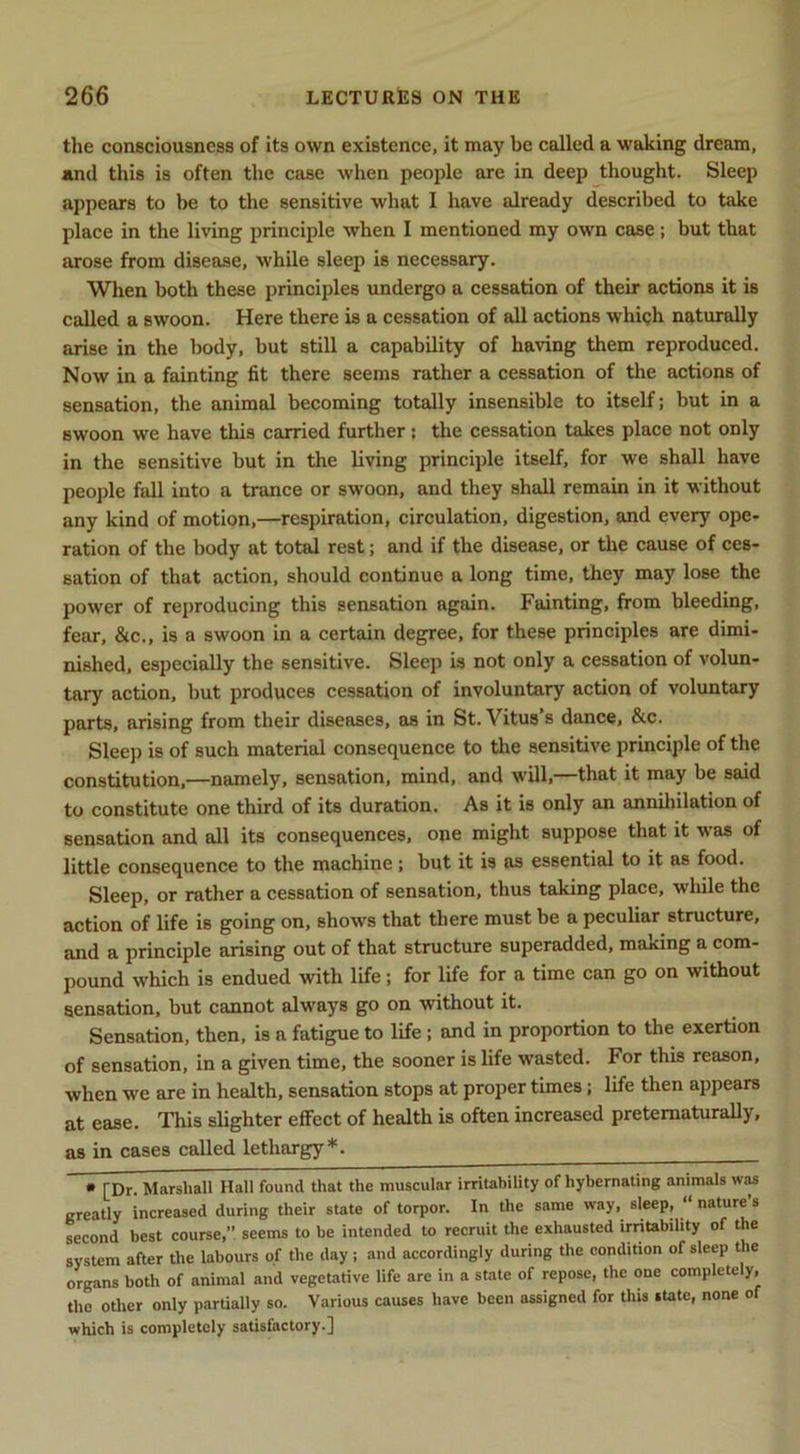 the consciousness of its own existence, it may be called a waking dream, and this is often the case when people are in deep thought. Sleep appears to be to the sensitive what I have already described to take place in the living principle when I mentioned my own case; but that arose from disease, while sleep is necessary. When both these principles undergo a cessation of their actions it is called a swoon. Here there is a cessation of all actions whicjh naturally arise in the body, but still a capability of having them reproduced. Now in a fainting fit there seems rather a cessation of the actions of sensation, the animal becoming totally insensible to itself; but in a swoon we have this carried further: the cessation takes place not only in the sensitive but in the living principle itself, for we shall have people fall into a trance or swoon, and they shall remain in it without any kind of motion,—respiration, circulation, digestion, and every ope- ration of the body at total rest; and if the disease, or the cause of ces- sation of that action, should continue a long time, they may lose the power of reproducing this sensation again. Fainting, from bleeding, fear, &c., is a swoon in a certain degree, for these principles are dimi- nished, especially the sensitive. Sleep is not only a cessation of volun- tary action, but produces cessation of involuntary action of voluntary parts, arising from their diseases, as in St. Vitus’s dance, &c. Sleep is of such material consequence to the sensitive principle of the constitution,—namely, sensation, mind, and will,—that it may be said to constitute one third of its duration. As it is only an annihilation of sensation and all its consequences, one might suppose that it was of little consequence to the machine; but it is as essential to it as food. Sleep, or rather a cessation of sensation, thus taking place, wliile the action of life is going on, shows that there must be a peculiar structure, and a principle arising out of that structure superadded, making a com- pound which is endued with life; for life for a time can go on vrithout sensation, but cannot always go on without it. Sensation, then, is a fatigue to life; and in proportion to the exertion of sensation, in a given time, the sooner is life wasted. For this reason, when we are in health, sensation stops at proper times; life then appears at ease. This slighter effect of health is often increased pretematurally, as in cases called lethargy*. • [Dr. Marshall Hall found that the muscular irritability of hybernating animals was greatly increased during their state of torpor. In the same way, sleep, “ nature s second best course,” seems to be intended to recruit the exhausted imtability of the system after the labours of the day; and accordingly during the condition of sleep the organs both of animal and vegetative life are in a state of repose, the one completely, the other only partially so. Various causes have been assigned for this state, none of which is completely satisfactory.]