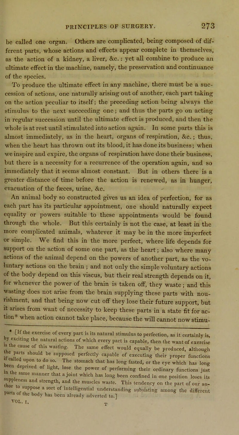 be called one organ. Others are complicated, being composed of dif- ferent parts, whose actions and effects appear complete in themselves, as the action of a kidney, a liver, &c.; yet all combine to produce an ultimate effect in the machine, namely, the preservation and continuance of the species. To produce the ultimate effect in any machine, there must be a suc- cession of actions, one naturally arising out of another, each part taking on the action peculiar to itself; the preceding action being always the stimulus to the next succeeding one; and thus the parts go on acting in regular succession until the ultimate effect is produced, and then the whole is at rest until stimulated into action again. In some parts this is almost immediately, as in the heart, organs of respiration, &c.; thus, when the heart has thrown out its blood, it has done its business; when we inspire and expire, the organs of respiration have done their business, but there is a necessity for a recurrence of the operation again, and so immediately that it seems almost constant. But in others there is a greater distance of time before the action is renewed, as in hunger, evacuation of the faeces, urine, &c. An animal body so constructed gives us an idea of perfection, for as each part has its particular appointment, one should naturally expect equality or powers suitable to these appointments would be found through the whole. But this certainly is not the case, at least in the more complicated animals, whatever it may be in the more imperfect or simple. We find this in the more perfect, where life depends for support on the action of some one part, as the heart; also where many actions of the animal depend on the powers of another part, as the vo- luntary actions on the brain ; and not only the simple voluntary actions of the body depend on this viscus, but their real strength depends on it, for whenever the power of the brain is taken off, they waste; and this wasting does not arise from the brain supplying these parts with nou- rishment, and that being now cut off they lose their future support, but It arises from want of necessity to keep these parts in a state fit for ac- tion* when action cannot take place, because the wall cannot now stimu- [If the exercise of every part is its natural stimulus to perfection, as it certainly is, by exciting the natural actions of which every part is capable, then the want of exercise •s the cause of this wasting. The same effect would equally be produced, although be parts should be supposed perfectly capable of executing their proper functions » called upon to do so. The stomach that has long fasted, or the eye which has long en deprived of light, lose the power of performing their ordinary functions just the same manner that a joint which has long been confined in one position loses its ppleness and strength, and the muscles waste. This tendency on the part of our au- narL ° ’‘®'Bcntial understanding subsisting among the diflerent larta ol the body has been already adverted to.] VOL. 1.