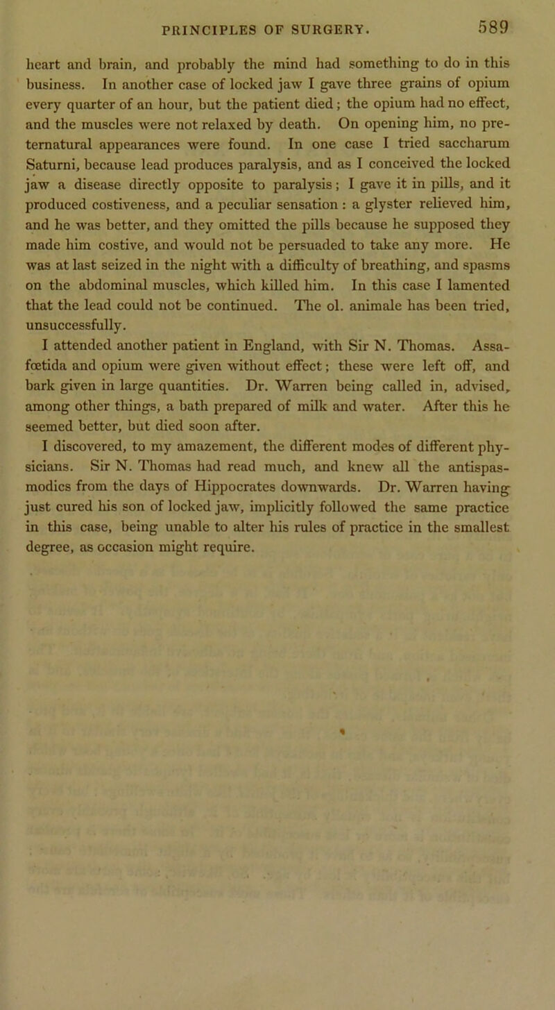 heart and brain, and probably the mind had something to do in this business. In another ease of locked jaw I gave three grains of opium every quarter of an hour, but the patient died; the opium had no effect, and the muscles were not relaxed by death. On opening him, no pre- ternatural appearances were found. In one case I tried saccharum Saturni, because lead produces paralysis, and as I conceived the locked jaw a disease directly opposite to paralysis; I gave it in pills, and it produced costiveness, and a peculiar sensation : a glyster relieved him, and he was better, and they omitted the pills because he supposed they made him costive, and would not be persuaded to take any more. He was at last seized in the night with a difficulty of breathing, and spasms on the abdominal muscles, which killed him. In this case I lamented that the lead could not be continued. The ol. animale has been tried, unsuccessfully. I attended another patient in England, with Sir N. Thomas. Assa- fcetida and opium were given without effect; these were left off, and bark given in large quantities. Dr. Warren being called in, advised, among other things, a bath prepared of milk and water. After this he seemed better, but died soon after. I discovered, to my amazement, the different modes of different phy- sicians. Sir N. ITiomas had read much, and knew all the antispas- modics from the days of Hippocrates downwards. Dr. Warren having just cured Iris son of locked jaw, implicitly followed the same practice in tliis case, being unable to alter his rules of practice in the smallest degree, as occasion might require.