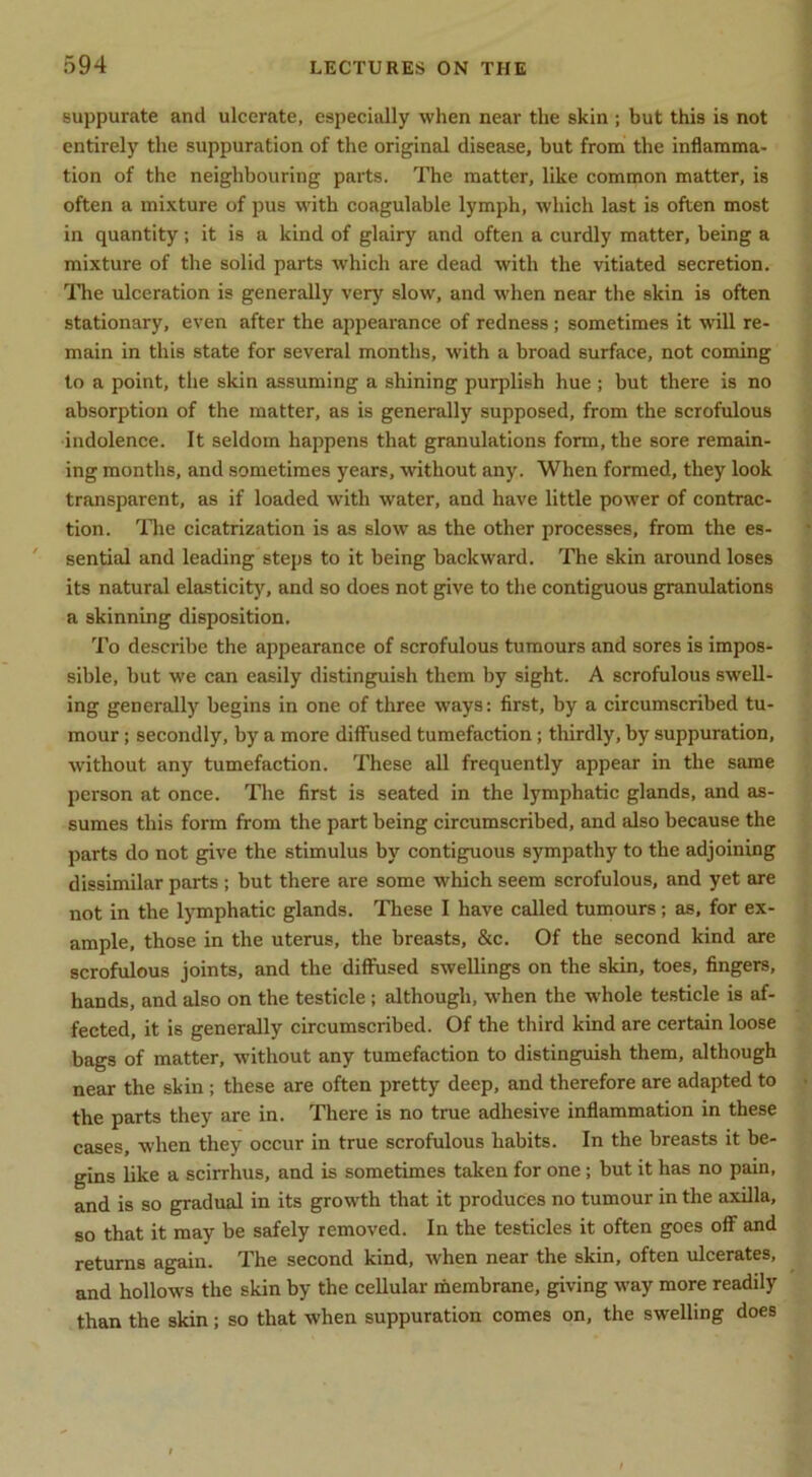 suppurate and ulcerate, especially when near the skin ; but this is not entirely the suppuration of the original disease, but from the inflamma- tion of the neighbouring parts. The matter, like common matter, is often a mi.vture of pus with coagulable lymph, which last is often most in quantity; it is a kind of glairy and often a curdly matter, being a mixture of the solid parts which are dead with the vitiated secretion. ITie ulceration is generally very slow, and when near the skin is often stationary, even after the appearance of redness; sometimes it will re- main in this state for several months, with a broad surface, not coming to a point, the skin assuming a shining purplish hue ; but there is no absorption of the matter, as is generally supposed, from the scrofulous indolence. It seldom happens that granulations form, the sore remain- ing months, and sometimes years, without any. When formed, they look transparent, as if loaded with water, and have little power of contrac- tion. lire cicatrization is as slow as the other processes, from the es- sential and leading steps to it being backward. The skin around loses its natural elasticity, and so does not give to the contiguous granulations a skinning disposition. To describe the appearance of scrofulous tumours and sores is impos- sible, but we can easily distinguish them by sight. A scrofulous swell- ing generally begins in one of three ways: first, by a circumscribed tu- mour ; secondly, by a more diffused tumefaction; thirdly, by suppuration, without any tumefaction. These all frequently appear in the same person at once. The first is seated in the lymphatic glands, and as- sumes this form from the part being circumscribed, and also because the parts do not give the stimulus by contiguous sympathy to the adjoining dissimilar parts ; but there are some which seem scrofulous, and yet are not in the lymphatic glands. These I have called tumours; as, for ex- ample, those in the uterus, the breasts, &c. Of the second kind are scrofulous joints, and the diffused swellings on the skin, toes, fingers, hands, and also on the testicle; although, when the whole testicle is af- fected, it is generally circumscribed. Of the third kind are certain loose bags of matter, without any tumefaction to distinguish them, although near the skin; these are often pretty deep, and therefore are adapted to the parts they are in. Tliere is no true adhesive inflammation in these cases, when they occur in true scrofulous habits. In the breasts it be- gins like a scirrhus, and is sometimes taken for one; but it has no pain, and is so gradual in its growth that it produces no tumour in the axilla, so that it may be safely removed. In the testicles it often goes off and returns again. The second kind, when near the skin, often ulcerates, and hollows the skin by the cellular membrane, giving way more readily than the skin; so that when suppuration comes on, the swelling does