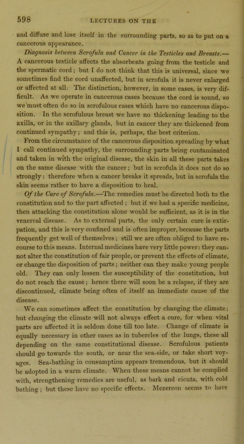 and diffuse and lose itself in the surrounding parts, so as to put on a cancerous appearance. Diagnosis between Scrofula and Cancer in the Testicles and Breasts.— A cancerous testicle affects the absorbents going from the testicle and the spermatic cord; but 1 do not think that this is universal, since we sometimes find the cord unaffected, but in scrofula it is never enlarged or affected at all. The distinction, however, in some cases, is very dif- ficult. As we operate in cancerous cases because the cord is sound, so we must often do so in scrofulous cases which have no cancerous dispo- sition. In the scrofulous breast we have no thickening leading to the axilla, or in the axillary glands, but in cancer they are thickened from continued sympathy; and this is, perhaps, the best criterion. From the circumstance of the cancerous disposition spreading by what I call continued sympathy, the surrounding parts being contaminated and taken in with the original disease, the skin in all these parts takes on the same disease with the cancer; but in scrofula it does not do so strongly: therefore when a cancer breaks it spreads, but in scrofula the skin seems rather to have a disposition to heal. Of the Cure of Scrofula.—The remedies must be directed both to the constitution and to the part affected ; but if we had a specific medicine, then attacking the constitution alone would be sufficient, as it is in the venereal disease. As to external parts, the only certain cure is extir- pation, and this is very confined and is often improper, because the parts frequently get well of themselves; still we are often obliged to have re- course to this means. Internal medicines have very little power: they can- not alter the constitution of fair people, or prevent the effects of climate, or chsinge the disposition of parts; neither can they make young people old. They can only lessen the susceptibility of the constitution, but do not reach the cause; hence there will soon be a relapse, if they are discontinued, climate being often of itself an immediate cause of the disease. We can sometimes affect the constitution by changing the climate; but changing the climate will not always effect a cure, for when vital parts are affected it is seldom done till too late. Change of climate is equally necessary in other cases as in tubercles of the lungs, these all depending on the same constitutional disease. Scrofulous patients should go towards the south, or near the sea-side, or take short voy- ages. Sea-bathing in consumption appears tremendous, but it should be adopted in a warm climate. When these means cannot be complied with, strengthening remedies are useful, as bark and cicuta, with cold bathing ; but these have no specific effects. Mezereon seems to have