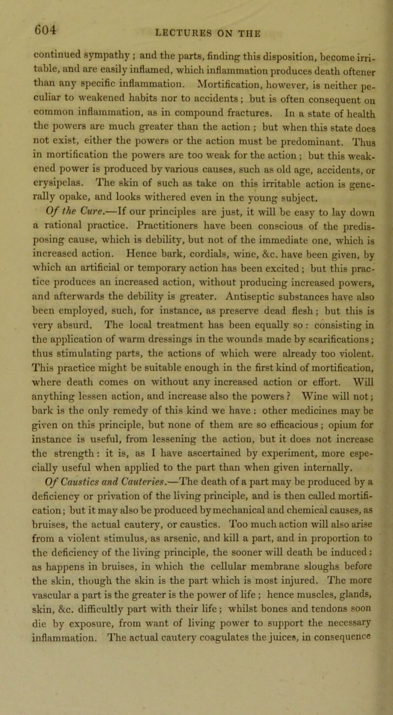 continued sympathy; and the parts, finding this disposition, become irri- table, and are easily inflamed, which inflammation produces death oftener than any specific inflammation. Mortification, however, is neither pe- culiar to weakened habits nor to accidents; but is often consequent on common inflammation, as in compound fractures. In a state of health the powers are much greater than the action ; but when this state does not exist, either the powers or the action must be predominant. Thus in mortification the powers are too weak for the action; but this weak- ened power is produced by various causes, such as old age, accidents, or erysipelas. The skin of such as take on this irritable action is gene- rally opake, and looks withered even in the young subject. Of the Cure.—If our principles are just, it will be easy to lay down a rational practice. Practitioners have been conscious of the predis- posing cause, which is debility, but not of the immediate one, which is increased action. Hence bark, cordials, wine, &c. have been given, by which an artificial or temporary action has been excited; but this prac- tice produces an increased action, without producing increased powers, and afterwards the debility is greater. Antiseptic substances have also been employed, such, for instance, as preserve dead flesh; but this is very absurd. Tlie local treatment has been equally so : consisting in the application of warm dressings in the wounds made by scarifications; thus stimulating parts, the actions of which were already too violent. This practice might be suitable enough in the first kind of mortification, where death comes on without any increased action or eflfort. Will anything lessen action, and increase also the powers ? Wine will not; bark is the only remedy of this kind we have : other medicines may be given on this principle, but none of them are so efficacious; opium for instance is useful, from lessening the action, but it does not increase the strength; it is, as I have ascertained by experiment, more espe- cially useful when applied to the part than when given internally. Of Caustics and Cauteries.—The death of a part may be produced by a deficiency or privation of the living principle, and is then called mortifi- cation; but it may also be produced by mechanical and chemical causes, as bruises, the actual cautery, or caustics. Too much action will also arise from a violent stimulus, as arsenic, and kill a part, and in proportion to the deficiency of the living principle, the sooner will death be induced: as happens in bruises, in which the cellular membrane sloughs before the skin, though the skin is the part which is most injured. The more vascular a part is the greater is the power of life; hence muscles, glands, skin, &c. difficultly part with their life; whilst bones and tendons soon die by exposure, from want of living power to support the necessary inflammation. The actual cautery coagulates the juices, in consequence