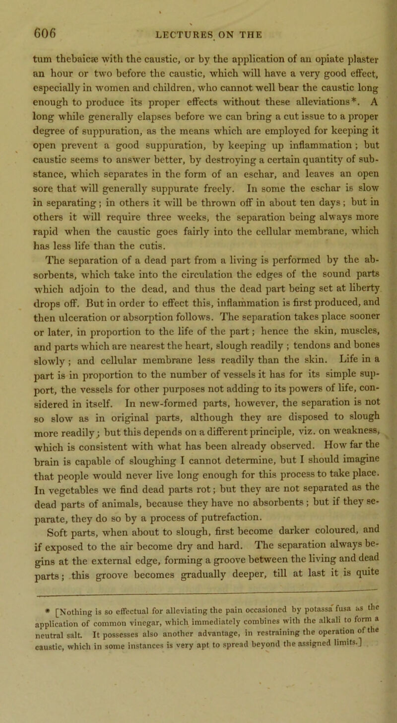 turn thebaicae with the caustic, or by the application of an opiate plaster an hour or two before the caustic, which will have a very good effect, especially in women and children, who cannot well bear the caustic long enough to produce its proper effects without these alleviations*. A long while generally elapses before we can bring a cut issue to a proper degree of suppuration, as the means which are employed for keeping it open prevent a good suppuration, by keeping up inflammation ; but caustic seems to answer better, by destroying a certain quantity of sub- stance, which separates in the form of an eschar, and leaves an open sore that will generally suppurate freely. In some the eschar is slow in separating; in others it will be thrown off in about ten days; but in others it will require three weeks, the separation being always more rapid when the caustic goes fairly into the cellular membrane, which has less life than the cutis. The separation of a dead part from a living is performed by the ab- sorbents, which take into the circulation the edges of the sound parts which adjoin to the dead, and thus the dead part being set at liberty drops off. But in order to effect this, inflammation is first produced, and then ulceration or absorption follows. The separation takes place sooner or later, in proportion to the life of the part; hence the skin, muscles, and parts which are nearest the heart, slough readily ; tendons and bones slowly; and cellular membrane less readily than the skin. Life in a part is in proportion to the number of vessels it has for its simple sup- port, the vessels for other purposes not adding to its powers of life, con- sidered in itself. In new-formed parts, however, the separation is not so slow as in original parts, although they are disposed to slough more readily; but this depends on a different principle, viz. on weakness, which is consistent with what has been already observed. How far the brain is capable of sloughing I cannot determine, but I should imagine that people would never live long enough for this process to take place. In vegetables we find dead parts rot; but they are not separated as the dead parts of animals, because they have no absorbents; but if they se- parate, they do so by a process of putrefaction. Soft parts, when about to slough, first become darker coloured, and if exposed to the air become dry and hard. The separation always be- gins at the external edge, forming a groove between the living and dead parts; this groove becomes gradually deeper, till at last it is quite • [Nothing is so effectual for alleviating the pain occasioned by potassa' fusa as the application of common vinegar, which immediately combines with the alkah to form a neutral salt It possesses also another advantage, in restraining the operation of the caustic, which in some instances is very apt to spread beyond the assigned limits.]