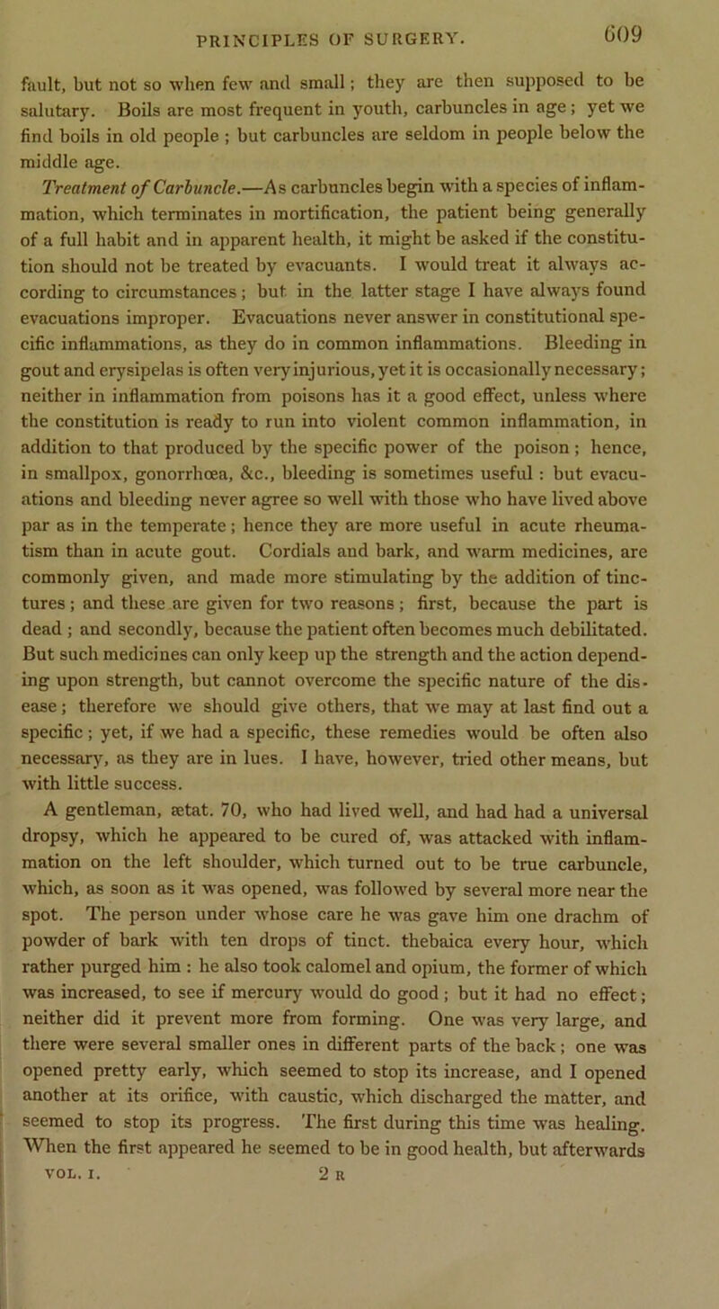 fault, but not so when few and small; they are then supposed to be salutary. Boils are most frequent in youth, carbuncles in age; yet we find boils in old people ; but carbuncles are seldom in people below the middle age. Treatment of Carhuncle.—As carbuncles begin with a species of inflam- mation, which terminates in mortification, the patient being generally of a full habit and in apparent health, it might be asked if the constitu- tion should not be treated by evacuants. I would treat it always ac- cording to circumstances; but in the latter stage I have always found evacuations improper. Evacuations never answer in constitutional spe- cific inflammations, as they do in common inflammations. Bleeding in gout and erysipelas is often very injurious, yet it is occasionally necessary; neither in inflammation from poisons has it a good effect, unless where the constitution is ready to run into violent common inflammation, in addition to that produced by the specific power of the poison ; hence, in smallpox, gonorrhoea, &c., bleeding is sometimes useful: but evacu- ations and bleeding never agree so well with those who have lived above par as in the temperate ; hence they are more useful in acute rheuma- tism than in acute gout. Cordials and bark, and warm medicines, are commonly given, and made more stimulating by the addition of tinc- tures ; and these are given for two reasons; first, because the part is dead ; and secondly, because the patient often becomes much debilitated. But such medicines can only keep up the strength and the aetion depend- ing upon strength, but cannot overcome the specific nature of the dis- ease ; therefore we should give others, that we may at last find out a specific; yet, if we had a specific, these remedies would be often also necessary, as they are in lues. 1 have, however, tided other means, but with little success. A gentleman, setat. 70, who had lived well, and had had a universal dropsy, which he appeared to be cured of, was attacked with inflam- mation on the left shoulder, which turned out to be true carbuncle, which, as soon as it was opened, was followed by several more near the spot. The person under whose care he was gave him one drachm of powder of bark with ten drops of tinct. thebaica every hour, w'hicli rather purged him : he also took calomel and opium, the former of which was increased, to see if mercury would do good; but it had no effect; neither did it prevent more from forming. One was very large, and there were several smaller ones in diflFerent parts of the back; one was opened pretty early, which seemed to stop its increase, and I opened another at its orifice, with caustic, which discharged the matter, and seemed to stop its progress. The first during this time was healing. ■When the first appeared he seemed to be in good health, but afterwards VOL. I. 2 R