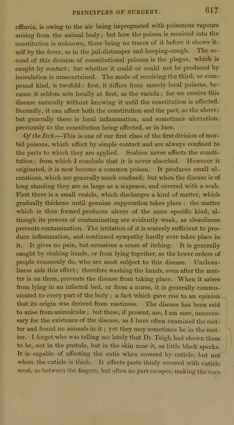 effluvia, is owing to the air being impregnated with poisonous vapours arising from the animal body; but how the poison is received into the constitution is unknown, there being no traces of it before it shows it- self by the fever, as in the jail-distemper and hooping-cough. The se- cond of this division of constitutional poisons is the plague, which is caught by contact; but whether it could or could not be produced by inoculation is unascertained. The mode of receiving the third, or com- pound kind, is twofold: first, it differs from merely local poisons, be- cause it seldom acts locally at first, as the variola; for we receive this disease naturally without knowing it until the constitution is affected. Secondly, it can affect both the constitution and the part, as the above; but generally there is local inflammation, and sometimes ulceration, previously to the constitution being affected, as in lues. Of the Itch.—This is one of our first class of the first division of mor- bid poisons, which affect by simple contact and are always confined to the parts to which they are applied. Scabies never affects the consti- tution ; from which I conclude that it is never absorbed. However it originated, it is now become a common poison. It produces small ul- cerations, which are generally much confined; but when the disease is of long standing they are as large as a sixpence, and covered with a scab. First there is a small vesicle, which discharges a kind of matter, which gradually thickens until genuine suppuration takes place : the matter which is thus formed produces ulcers of the same specific kind, al- though its powers of contaminating are evidently weak, as cleanliness prevents contamination. 'I’he irritation of it is scarcely sufficient to pro- duce inflammation, and continued sympathy hardly ever takes place in it. It gives no pain, but occasions a sense of itching. It is generally caught by shaking hands, or from lying together, as the lower orders of people commonly do, who are most subject to this disease. Unclean- liness aids this eS'ect; therefore washing the hands, even after the mat- ter is on them, prevents the disease from taking place. When it arises from lying in an infected bed, or from a nurse, it is generally commu- nicated to every part of the body ; a fact which gave rise to an opinion that its origin was derived from nastiness. The disease has been said to arise from animalculae; but these, if present, are, I am sure, unneces- sary for the existence of the disease, as I have often examined the mat- ter and found no animals in it; yet they may sometimes be in the mat- ter. I forget who was telling me lately that Dr. Teigh had shown them to be, not in the pustule, but in the skin near it, as little black specks. It is capable of afifecting the cutis when covered by cuticle, but not where the cuticle is thick. It affects parts thinly covered with cuticle most, as between the fingers, but often no part escapes, making the cure