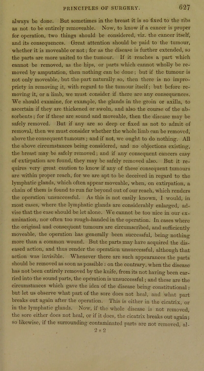 always be done. But sometimes in the breast it is so fixed to the ribs as not to be entirely removeable. Now, to know if a cancer is proper for operation, two things should be considered, viz. the cancer itself, and its consequences. Great attention should be paid to the tumour, whether it is moveable or not; for as the disease is further extended, so the parts are more united to the tumour. If it reaches a part which cannot be removed, as the hips, or parts which cannot wholly be re- moved by amputation, then nothing can be done; but if the tumour is not only moveable, but the part naturally so, then there is no impro- priety in removing it, with regard to the tumour itself; but before re- moving it, or a limb, we must consider if there are any consequences. We should examine, for example, the glands in the groin or axilla, to ascertain if they are thickened or swoln, and also the course of the ab- sorbents ; for if these are sound and moveable, then the disease may be safely removed. But if any are so deep or fixed as not to admit of removal, then we must consider whether the whole limb can be removed, above the consequent tumours ; and if not, we ought to do nothing. All the above circumstances being considered, and no objections existing, the breast may be safely removed; and if any consequent cancers easy of extirpation are found, they may be safely removed also. But it re- quires very great caution to know if any of these consequent tumours are within proper reach, for we are apt to be deceived in regard to the lymphatic glands, which often appear moveable, when, on extirpation, a chain of them is found to run far beyond out of our reach, which renders the operation unsuccessful. As this is not easily known, I would, in most cases, where the lymphatic glands are considerably enlarged, ad- vise that the case should be let alone. We cannot be too nice in our ex- amination, nor often too rough-handed in the operation. In cases where the original and consequent tumours are circumscribed, and sufficiently moveable, the operation has generally been successful, being nothing more than a common wound. But the parts may have acquired the dis- eased action, and thus render the operation unsuccessful, although that action was invisible. Whenever there are such appearances the parts should be removed as soon as possible ; on the contrary, wffien the disease has not been entirely removed by the knife, from its not having been car- ried into the sound parts, the operation is unsuccessful; and these are the circumstances which gave the idea of the disease being constitutional: but let us observe what part of the sore does not heal, and what part breaks out again after the operation. This is either in the cicatrix, or in the lymphatic glands. Now, if the whole disease is not removed, the sore either does not heal, or if it does, the cicatrix breaks out again; so likewise, if the surrounding contaminated parts are not removed, al- 2 s 2