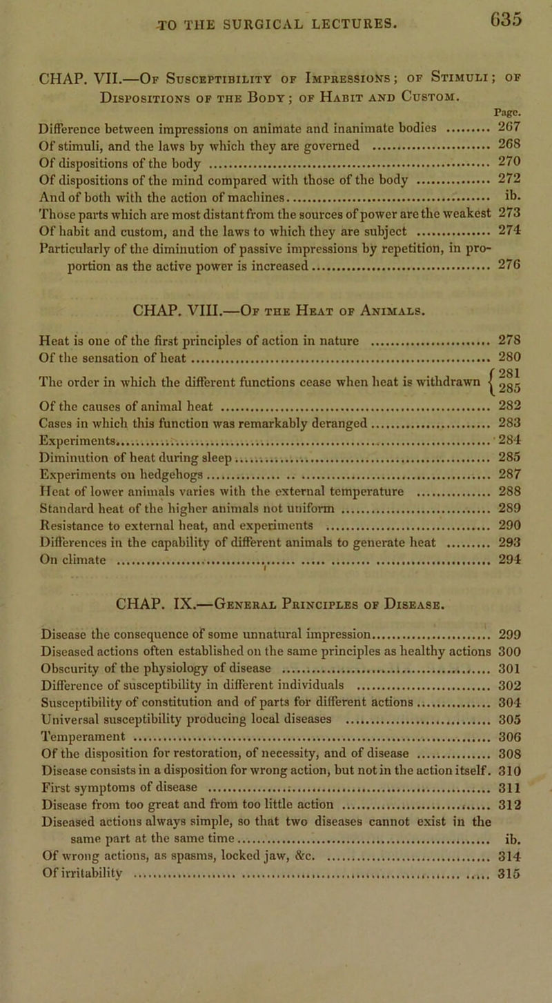 G3.5 CHAP. VII.—Of Susceptibility of Impressions ; of Stimuli ; of Dispositions of the Body; of Habit and Custom. Pago. Difference between impressions on animate and inanimate bodies 2C7 Of stimuli, and the laws by which they are governed 268 Of dispositions of the body 270 Of dispositions of the mind compared with those of the body 272 And of both with the action of machines ib. Those parts which are most distant from the sources of power are the weakest 273 Of habit and custom, and the laws to which they are subject 274 Particularly of the diminution of passive impressions by repetition, in pro- portion as the active power is increased 276 CHAP. VIII.—Of the Heat of Animals. Heat is one of the first principles of action in nature 278 Of the sensation of heat 280 285 Of the causes of animal heat 282 Cases in which this function was remarkably deranged 283 Experiments '284 Diminution of heat during sleep 285 Experiments on hedgehogs 287 Heat of lower animals varies with the external temperature 288 Standard heat of the higher animals not uniform 289 Resistance to external heat, and experiments 290 Differences in the capability of different animals to generate heat 293 On climate 294 I CHAP. IX.—General Principles of Disease. Disease the consequence of some unnatural impression .'. 299 Diseased actions often established on the same principles as healthy actions 300 Obscurity of the physiology of disease 301 Difference of susceptibility in different individuals 302 Susceptibility of constitution and of parts for different actions 304 Universal susceptibility producing local diseases 305 Temperament 306 Of the disposition for restoration, of necessity, and of disease 308 Disease consists in a disposition for wrong action, but not in the action itself. 310 First symptoms of disease 311 Disease from too great and from too little action 312 Diseased actions always simple, so that two diseases cannot exist in the same part at the same time ib. Of wrong actions, as spasms, locked jaw, &amp;c 314 Of irritability 315