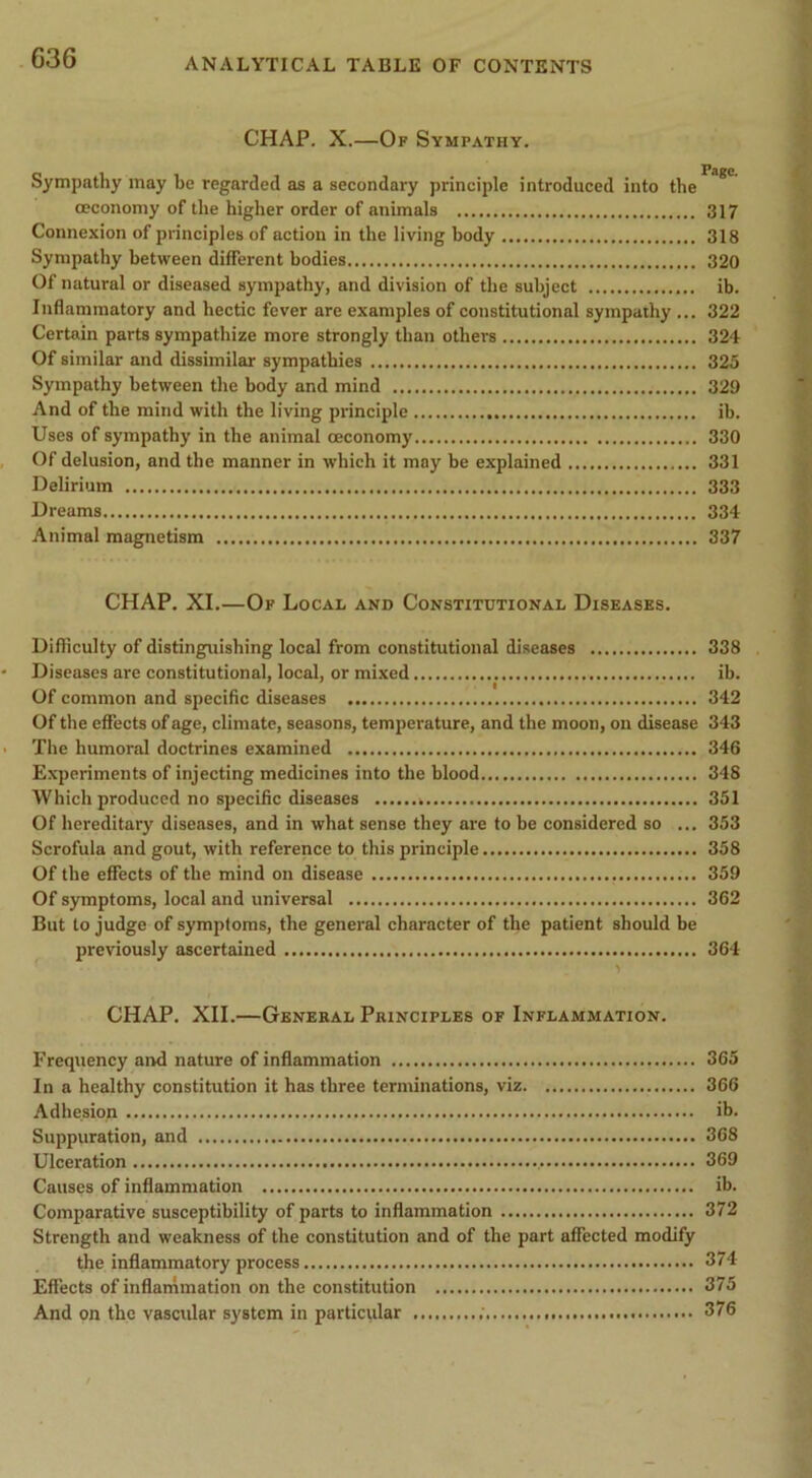 CHAP. X.—Of Sympathy. Sympathy may be regarded as a secondary principle introduced into the * ceconomy of the higher order of animals 317 Connexion of principles of action in the living body 318 Sympathy between different bodies 320 Of natural or diseased sympathy, and division of the subject ib. Inflammatory and hectic fever are examples of constitutional sympathy ... 322 Certain parts sympathize more strongly than others 324 Of similar and dissimilar sympathies 325 Sympathy between the body and mind 329 And of the mind with the living principle ib. Uses of sympathy in the animal ceconomy 330 Of delusion, and the manner in which it may be explained 331 Delirium 333 Dreams 334 Animal magnetism 337 CHAP. XI.—Of Local and Constitutional Diseases. Difficulty of distinguishing local from constitutional diseases 338 Diseases are constitutional, local, or mixed ib. Of common and specific diseases 342 Of the effects of age, climate, seasons, temperature, and the moon, on disease 343 Tlie humoral doctrines examined 346 Experiments of injecting medicines into the blood 348 Which produced no specific diseases 351 Of hereditary diseases, and in what sense they are to be considered so ... 353 Scrofula and gout, with reference to this principle 358 Of the effects of the mind on disease 359 Of symptoms, local and universal 362 But to judge of symptoms, the general character of the patient should be previously ascertained 364 CHAP. XII.—General Principles of Inflammation. Frequency and nature of inflammation 365 In a healthy constitution it has three terminations, viz 366 Adhesion ib. Suppuration, and 368 Ulceration 369 Causes of inflammation ib. Comparative susceptibility of parts to inflammation 372 Strength and weakness of the constitution and of the part affected modify the inflammatory process 374 Effects of inflammation on the constitution 375 And on the vascular system in particular ; 376