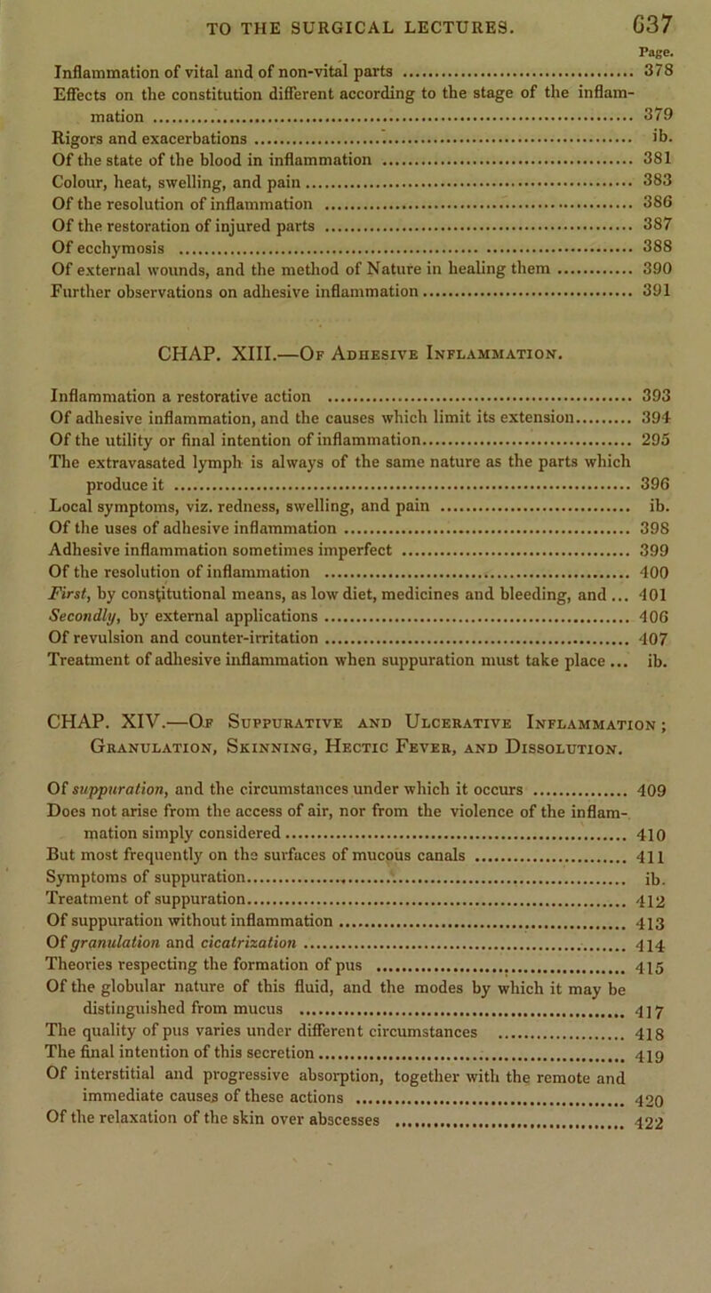 Page. Inflammation of vital and of non-vital parts 378 Effects on the constitution different according to the stage of the inflam- mation 379 Rigors and exacerbations ^ ib. Of the state of the blood in inflammation 381 Colour, heat, swelling, and pain 383 Of the resolution of inflammation 386 Of the restoration of injured parts 387 Of ecchymosis 388 Of external wounds, and the method of Nature in healing them 390 Further observations on adhesive inflammation 391 CHAP. XIII.—Of Adhesive Inflammation. Inflammation a restorative action 393 Of adhesive inflammation, and the causes which limit its extension 394 Of the utility or final intention of inflammation 295 The extravasated lymph is always of the same nature as the parts which produce it 396 Local symptoms, viz. redness, swelling, and pain ib. Of the uses of adhesive inflammation 398 Adhesive inflammation sometimes imperfect 399 Of the resolution of inflammation 400 First, by constitutional means, as low diet, medicines and bleeding, and ... 401 Secondly, b}' external applications 406 Of revulsion and counter-irritation 407 Treatment of adhesive inflammation when suppuration must take place ... ib. CHAP. XIV.—Of Suppurative and Ulcerative Inflammation ; Granulation, Skinning, Hectic Fever, and Dissolution. Of suppuration, and the circumstances under which it occurs 409 Does not arise from the access of air, nor from the violence of the inflam- mation simply considered 410 But most frequently on the surfaces of mucous canals 411 Symptoms of suppuration ib. Treatment of suppuration 412 Of suppuration without inflammation 413 Oi granulation and cicatrization 414 Theories respecting the formation of pus 415 Of the globular nature of this fluid, and the modes by which it may be distinguished from mucus 417 The quality of pus varies under different circumstances 418 The final intention of this secretion 419 Of interstitial and progressive absorption, together with the remote and immediate causes of these actions 420 Of the relaxation of the skin over abscesses 422