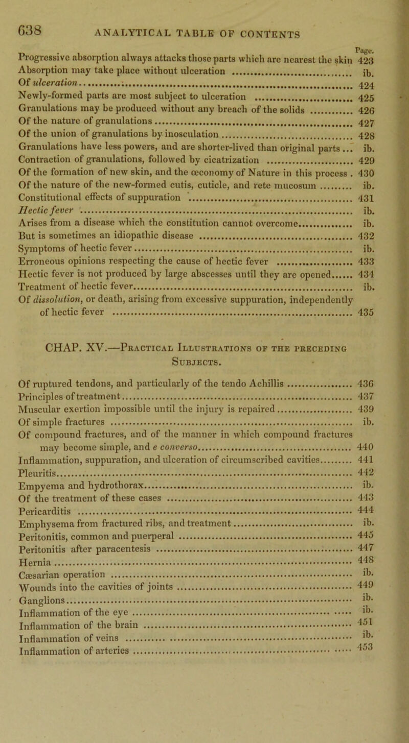 Progressive absorption always attacks those parts which are nearest the skin 423 Absorption may take place without ulceration ib. Ot ulceration 424 Newly-formed parts are most subject to ulceration 425 Granulations may be produced without any breach of the solids 426 Of the nature of granulations 427 Of the union of granulations by inosculation 428 Granulations have less powers, and are shorter-lived than original parts ..7 ib. Contraction of granulations, followed by cicatrization 429 Of the formation of new skin, and the oeconomy of Nature in this process . 430 Of the nature of the new-formed cutis, cuticle, and rete mucosum ib. Constitutional effects of suppuration 431 Hectic fever ib. Arises from a disease which the constitution cannot overcome ib. But is sometimes an idiopathic disease 432 Symptoms of hectic fever ib. Erroneous opinions respecting the cause of hectic fever 433 Hectic fever is not produced by large abscesses until they are opened 434 Treatment of hectic fever ib. Of dissolution, or death, arising from e.x'cessive suppuration, independently of hectic fever 435 CHAP. XV.—Practical Illustrations of the preceding Subjects. Of ruptured tendons, and particularly of the tendo Achillis 436 Principles of treatment 437 Muscular exertion impossible until the injury is repaired 439 Of simple fractures ib. Of compound fractures, and of the manner in which compound fractures may become simple, and e converso 440 Inflammation, suppuration, and ulceration of circumscribed cavities 441 Pleuritis 442 Empyema and hydrothorax ib. Of the treatment of these cases 443 Pericarditis 444 Emphysema from fractured ribs, and treatment ib. Peritonitis, common and puerperal 445 Peritonitis after paracentesis 447 Hernia 448 Caesarian operation ih. Wounds into the cavities of joints 449 Ganglions Inflammation of the eye Inflammation of the brain 4|)1 Inflammation of veins Inflammation of arteries 453