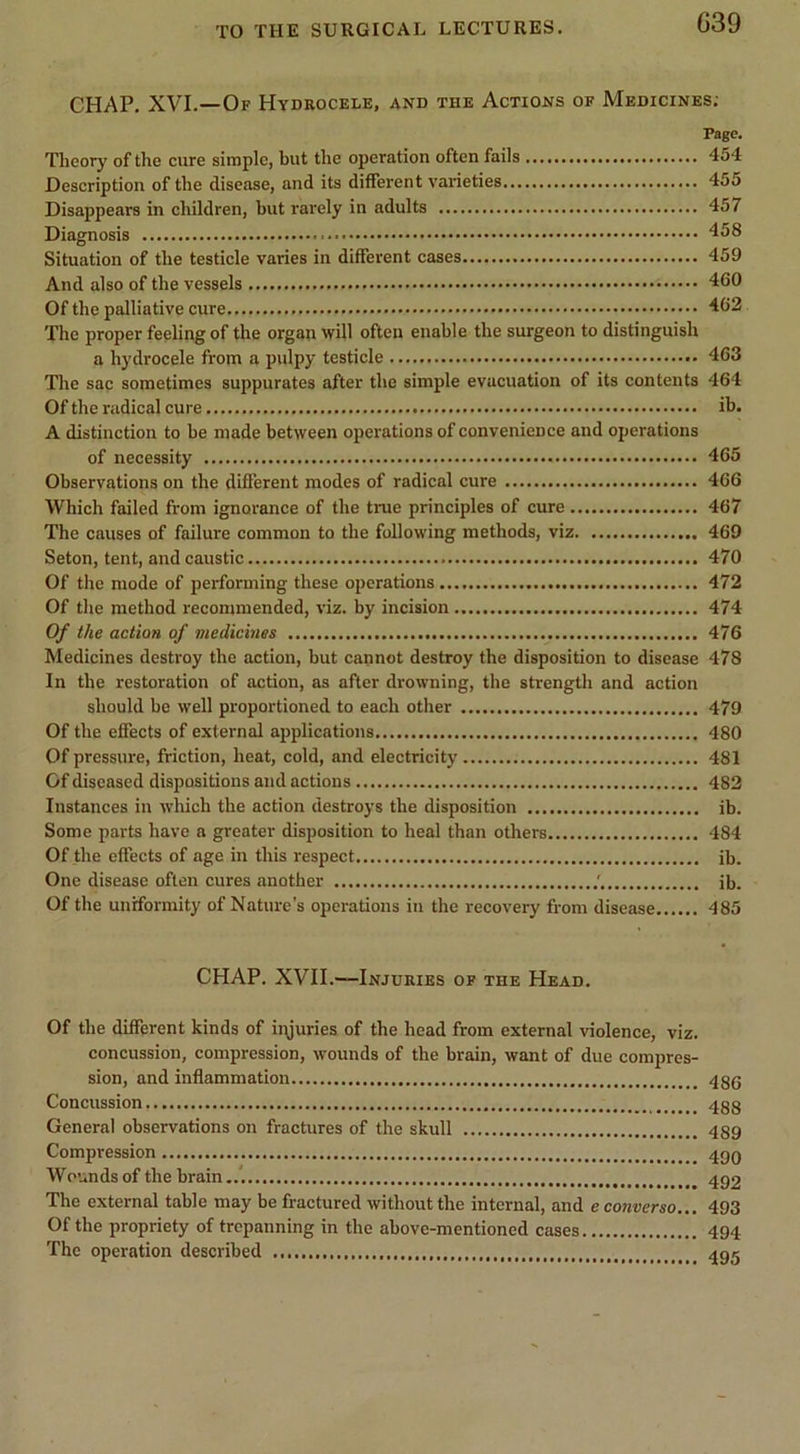 G39 CHAP. XVI.—Of Hydeocele, and the Actions of Medicines; Page. Theory of the cure simple, but the operation often fails 454 Description of the disease, and its different varieties 455 Disappears in children, but rarely in adults 457 Diagnosis 458 Situation of the testicle varies in different cases 459 And also of the vessels 460 Of the palliative cure 462 The proper feeling of the organ will often enable the surgeon to distinguish a hydrocele from a pulpy testicle 463 The sac sometimes suppurates after the simple evacuation of its contents 464 Of the radical cure ib. A distinction to be made between operations of convenience and operations of necessity 465 Observations on the different modes of radical cure 466 Which failed from ignorance of the true principles of cure 467 The causes of failure common to the following methods, viz 469 Seton, tent, and caustic 470 Of the mode of performing these operations 472 Of the method recommended, viz. by incision 474 Of the action of medicines 476 Medicines destroy the action, but cannot destroy the disposition to disease 478 In the restoration of action, as after drowning, the strength and action should be well proportioned to each other 479 Of the effects of external applications 480 Of pressure, friction, heat, cold, and electricity 481 Of diseased dispositions and actions 482 Instances in wliich the action destroys the disposition ib. Some parts have a greater disposition to heal than others 484 Of the effects of age in this respect ib. One disease often cures another ib. Of the uniformity of Nature’s operations in the recovery from disease 485 CHAP. XVII.—Injuries of the Head. Of the different kinds of iryuries of the head from external violence, viz. concussion, compression, wounds of the brain, want of due compres- sion, and inflammation Concussion 4gg Genera! observations on fractures of the skull 489 Compression 4g0 Wounds of the brain 4g2 The external table may be fractured without the internal, and e converse... 493 Of the propriety of trepanning in the above-mentioned cases 494 The operation described 4gg